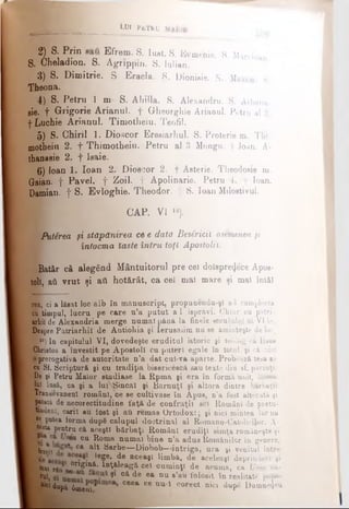 I 2i Si p i E frem· S. lust. S. Evmenie. S. MarclJan
S. Chelaaion. S. Agrippin. S. Iulian.
3) S. Dimitrie. S Eracla. S. Dionisie. S. Maxim. 8.
Ţheona.
4)(S. Petru 1 m S. Ahilla. S. Alexandru. S. Athana-
sie. f Grigorie Arianul, f Gheorghie Arianul. Petru al 2.
■j*Luchie Arianul. Timotheiu. Teofil.
5) S. Chirii 1. Dioscor Eresiarhul. 8. Proterie m. Thi
motheiu 2. f Thimotheiu. Petru al 3 Mongu. f Joan. A-
thanasie 2. f Isaie.
6) loan 1. loan 2. Dioscor 2. f Asterie. Theodosie m.
Gaian. f Pavel, f Zoii. f Apolinarie. Petru 4. f loan.
Damian, f S. Evloghie. Theodor, ţ 8. loan Milostivul.
CAP. VI ,0).
WkPutirea ţi stăpânirea ce e dată Besâridl asemenea şi
întocma laste întru toţi Apostolii.
! Batăr că alegând Mântuitorul pre cel doisprezece Apos­
toli, aii vrut şi ati hotărât, ca cel mal mare şi mal întâi
^ ____________________________LUI PaTRU
rea, ci a lăsat loc alb în manuscript, propunendu-ş! a-1 complecta
cu>timpul, lucru pe care n’a putut a l isprăvi. Chiar cu patri­
arhii de Alexandria merge numai până la finele secuiului al VI-le.
Despre Patriarhii de Antiohia şi Ierusalim nu se aminteşte de loc.
I ,0) Iu capitulul VI, dovedeşte eruditul istoric şi teolog c&Iiaus
Christos a învestit pe Apostoli cu puteri egale în totul, şi că nici
prerogativă de autoritate n’a dat cul-va aparte. Probează tesa sa
cu Si. Scriptură şi cu tradiţia bisericescâ sau texte din sf. părinţi.
De şi Petru Maior studiase la Rpma şi era în formă unit, inima
Ini însă, ca şi a lul vSincal şi Barnuţl şi altora dintre bărbaţii
Transilvăneni români, ce se cultivase în Apus, n'a fost alterată şi
£ |?tată de necorectitudine faţă de confraţi! se! Român! de pretu-
l|F»<lenl, cariî au lost şi aii rem as Ortodoxl; şi nici mintea lor nu
-.·· putea forma dupS calupul doctrinal al Romano-Catolicilor. A-
®esta pentru că aceşti bărbaţi Români erudiţi simţa româneşte şi
4*® Ctt R°ma num ai bine n’a adus Românilor în genere,
fe'fratiî ca ^ Sârbe— Diobob—-intriga, ura şi venitul între
leSe> de aceaşl limbă, de aceleaşi deprinderi şi
H a u r6â n°n| ^ &· W l eagă cei cum inţi de acuma, ca Unia nu­
lul, ** <* de ea nu s’au folosit în Îealitate popo­
tei după όιηβια C66a Ce nu i c°rect nici dupe Dumnezeu
 