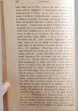 t*ROCANONUL·
îâtră> dânşii să fie Pătru, precum de aciea vom dovedi
totuşi put&rea, stăpânirea şi îm părăţirea asemenea şi
tocmai precum luî Petru, aşa şi celor-1 alţi Apostoli fie». 
căruia o au dăruit. Lum inat acesta o arată şi Sf. Scriptură
şi trădania sf. părinţi. Αύ numai cătră singur Petru şi nu
cătră toţi Apostolii, fără nici o osebire sail deschilinire s’ati
<}is aceastea: „Dirept ac&a mergând învăţaţi t6te Hrubele ί
„botezând pre el în numele T atălui şi a Filulul şi a Sfân­
tu lu i Duh, învăţând pre el să ţie t<5te câte am p roncit
„voao; şi Iată ett cu voi sînt în t<5te zilele pănă în sfâr-
„şânia veacului, Amin. (Math., c. 28, s. 18“). Câtră toţi, ;
fără osibire s ati <}is: „Iată eu trim iţ făgăduinţa Tatălui
„mieii preste voi, Iar voi şădeţl în cetatea Ierusalimului
„pănă unde vă veţi îmbrăca cu putere d esu s“. (Luca, c.
„24, s. 49). Aşijderea: „Pace voao, cum au trimis pre
„mine Părintele şi eu trimiţ pre voi, şi acesta zicând au
„suflat, ţi dise lo r: „Luaţi Duh Sfânt, cărora veţî lăsa pâ­
râtele, lasa-se-vor lor, orl-cărora veţi opri, oprite sînt“
(c. 20, s. 21), Ce faci dară tu o omule osebire întru da­
rurile dumnezeeştl, în carele n’ati. vrut a face Hristos?
Ia-ţi ce β al teu şi te du. Αύ când era price în Bes&rieâ,
precum aύ fost cea despre obrăzuire şi [despre c£leaîalte
legi a Iul Moisi singur Petru sta la judecată şi nu şi ceîa-
1-altl în tocmai cu Petru? Cum să da judecata afară? cu
numele luî Petru, p ă ru tu -s^ m ie? Ba ce, cu numele
tuturor. „Părutu-s’aâ Duhului Sfânt şi noao (Fapt. ap. c.
15,8. 28)“. Nici a Iul Petru numai, ci a tuturor Aposto­
lilor porunci întocmai trăbuia să se păzască: „Şi dacă
„mergea pren cetăţi le da învăţătură lor să păzască po-
„runciie c6le rânduite de Apostoli şi de bătrânii cel din
„Ierusalim (Fap. apoat. c. 16, s. 4“). Şi cătră Solonenî
c. 3, s. 4 : „Nădăjduim întru Domnul că c6le ce porun­
cim voao şi le faceţi şi 1©veţi faceu. Αύ singur Petru ca­
nonea şi pedepsea? Αύ nu şi celalalţl fără osebire ? Precum
Sf. Pavel pre curvariul cel vestit, c.ttră Corint^nl, c. 5,
8. 5. S. Chiprian de la Cartaghen tn cartea cea despre
 