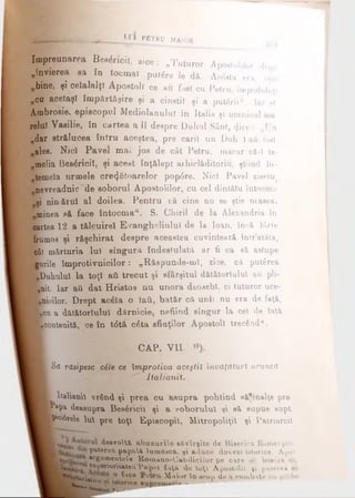 Ll'l PETKU MAIOR
îm preunarea Be»<5ncÎI, z ice; „Tuturor Apo,tolilor du„&
„învierea sa In tocmai putfre Ie dă. Ac&ta era, vezi
„bine, şi celalalţi Apostoli ce au foat cu Petru, împodobiţi
„cu aceiaşi îm părtăşire şi a cinstii şi a puteriitf. Iar ei.
Ambrosie, episcopul Mediolanulul în Italia şi ucenicul ma
relui Vasilie, în cartea a II deepre Duhul Sânt, <}ice : „Un
„dar strălucea întru aceştea, pre carii un Duh 1aft font
„ales. Nici Pavel mai jos de cât Petru, macar că-i te-
„meiia Bes&ricil, şi acest înţălept arhiclăditorm, ştiind în·
fem eia urmele creditoarelor pop6re. Nici Pavel ziseiu
nevreadnic de soborul Apostolilor, cu cel dintăiu întocraa
şi nin>&rul al doilea. Pentru că cine nu se ştie neaeea.
„minea f»ă face întocm a“. S. Chirii de la Alexandria în
âartea 12 a tălpuirel Evangheliulul de la loan, încă f6rte
frumos şi răşchirat despre aceastea cuvintează într’atăta,
cât mărturia lui singura îndestulată ar fi ca eă astupe
gurile îm protivnicilor: „Răspunde-mi, zice, c* puterea
[ buhului la toţî ati trecut şi sfârşitul dătătoriulul ati pli-
^nit. Iar aii dat Hristos nu unora deosebi, ci tuturor uce-
Imeilor. Drept ac6la o iaii, batăr că unii nu era de faţă,
K c u a dătătoriulul dărnicie, nefiind singur la cei de iaţă
■.contenită, ce în t<5tă c6ta sfinţilor Apostoli trec€adu.
CAP. VIL
[Sa răsipesc .cile ce împrotiva aceştiX învăţături aruncă
■""" ItaltanU.
[ Italiauii vrând şi prea cu asupra pohtind eă*inalţe pre
K aVa deasupra Beaâricn şi a soborului şi să eupue supt
K'c6tee Val pre toţi Episcopii, Mitropoliţil şi Patriarcil
■ ^θβνο^ ^ abuzurile e&vîrţite de Biserica Romei yro-
K paterea papa& lume^câ, şi aduce dovezi istorice. Apoi
Jl epr·,.^, fcr6ai^®ntele Romano-Oatolicilor pe care *<· bW-zft <·.,
®ul,er'°ritatea Vap<-* faţâ de toţ A^oatoliv ţi patere» %λ
-° ^l4Ce Maior Su scop de a combate ni .i obe
Km
^•tic.e « istorice —
Cneieei ftem*—
 