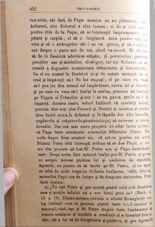 4 0 2 PR O C Â TîO N U L
I
într atâta, căt fâră de Papa nemica să nu plătească nici I
Arhiereii, nici Soborul a t<Stă lu m ea; ci de şi n’au ceva I
putere t<5tă de la Papa, sâ se înţeleagă împrumutată, ca- I
pătată şi cerşită; el să o lărgîască acea putere căt va I
vrea şi să o străm ptfe căt i se va părea, şi să o rădice I
sad despre o parte sati de tot, câad va socoti. El singur I
să fie în Bes£rică adevărat Btăpăn, şi poruncitor, precum I
preoţilor aşa şi mirenilor, el singur, Iar nu Soborul sâ să I
creadă a dogmelor nesmăntnic tălouitoriu şi hotarâtorlu. I
Ba el nu numai în Besâricâ ci şi în cetate monarh ca şi I
craii şi împăraţii sâ-i fie lui su p u şi; el pe care va vrea I
să-l pue jos den tronul cel împărătesc, carea au şi fâcut’o I
şi percare va vrea să-l înalţe la acelaş, precum au înalţat I
pe Pippin al Frăncilor şi. oul- i se va părea ţările să i le I
împarţă. Acestea ziselu, vrând Italianil că ceialalţi latini, I
precum sînt mai ales Frăncii şi Nemţii şi acestea şi ceale- I
lalte înoirl acum le defaimă şi.le lăpadă den t0te laturile, I
unghiurile şi crăpăturile pământului(şi) să nevoesc a cerca I
dovediri. Dar cea mal mare proptea au aflat întru acâsta, I
că Papa laste următorlu scaonulul Sfântului Petru. De I
unde dupre firea urmării zic, că orî-ce putere au avut I
Sfântul Petru t6tă întreagă trăbue să să dea Papii, şi în- I
tru t0te precum ati fost Sf. Petru aşa şi Papa desăvârşit I
laste. Drept acela fâră măsură înalţă pre Sf. Petru şi prea I
cu asupra măresc puterea Iul şi osebirea de ceialalţi I
Apostoli, nn pentru ca să laude pe Sf. Petru, ci ca apoi
şă albă de unde trage cu viclenie înalţarea, vâlfa, tiful şi
monarhia Papii cea de linişte şi de dragoste stricăt<5re. Pun |
dară înainte:
a) „Tu eşti Petru şi pre acăstă piatră νοϊύ zidi Bes&’ica
mea şi porţile iadului nu o vor birui prea ea“ (Math. c.
16, s. 18). Dintru ac£etea cuvinte a sfintei Evanghelii cu­
leg italianil cum că precum piatră laste fundamentul şi
temelu(l) căsif, aşa şi Sf. Petru singur iaste fundament şi
temeiu nemişcat şi neclătit a. credmţii şi a bisericii într’a-
tâia, cât a Iul să fie diregătoria şi puterea, şi pre Apostoli
 