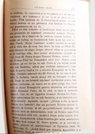 în credinţă, în cucernicie şi în diregătorie s ă - î ţie, 8&l po
vâţuîascâj să-l întftrească şi o r i în ce ar greşi s ă -î în-
drp&e. T<5tă credinţa de Ia dânsul aşa s ă atârne, c a t f â r ă
dânsul nemica să nu plătească t<5tă biserica lui H r is to s
nici aeemântnire să nu fie.
Fiind c.l t<5tă îndoiala şi încălcitura întru acâstă price
este pricinuită de înţălesul cuvântului acestuia (Piatra),
mal nainte de a răspunde la ceale ce aruncă Italianil, b6
cuvine să vedem ce însemnează întru acest loc acel cu­
vânt, Piatră. Multe înţelesuri acestui cuvânt ati scornit
unii şi alţii, dar de vom lua sama la ceale ce Sfinţii Pă­
rinţi tălcuesc de obşte despre dănsul, aflăm că prin piatră
nn să înţă'âge altă, fără numai mărturisirea credinţi! ce
0 ati făcut Sf. Petru despre Domnul Hristos, zicând : „Tu
eşti Hristos Filul Iul Dumnezeii celui viCiw- Pentru ac&a
aăladaos „şi eii zic ţie, tu eşti Petru şi pre acâstă piatră
volu zidi beserica,, adică pre credinţa mărturisirii (loan
Gară de aur în Omilia 54 -a tâlcului Evanghelii de la Ma-
thelu). Celelalte m ărturii din Sf. Părinţi, de vel vrea le poţi
vedea la Ballerin, carele totujl Γδύ să folosaşte cu dân-
eele. După ce am hotărât înţălesul cuvântului piatra, fără
greotate cun<Sştem, că nimic nu se p<5te culâge den locul
acela al sfintei Evanghelii pentru monarhia sati osfibirea
putârii Sfântului Petru de la c&a ce laste a celorlalţi
igfcostoli. Căci de aii făgăduit Domnul Hnstos lui Petru,
ci pre mărturisirea Iul va zidi beaârica; acea vrednicie sati
dat şi celorlalţi Apostoli, zicând: „Dirept ac£la m rg€ud
Uw&ţaţt t6ie limbeleK; dar ati poruncit Hristos tuturor A-
Rpoatolilor să îaveaţe şi să propovedaiascâ credinţa, aii
1 poruncit dară să m arturisasca cum că Hristos laste Filul
■ D o m n e ş ti celui viO, c r e â n d drept ac&a limbile mâr-
I ^ridirii Apostolilor s& zidea Beserica pre acea mărturisire.
l!lâtT^ numal ^ etru P'atrft, ce şi cel-l-aiţt A-
i’W m ' PreCUm 86 m*rt»imiaşte în Epistolia cătră E-
«P^oroJ^ I ’ pre tem elia Apostolilor şi a
, . ,______________________ t u t p e t r u m a jo r
 