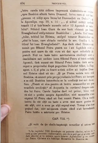4 b 4 PROCA NONU L
„întru carele t6tft zidirea împreună alcătuindu-se crfyte j
„spre Bes6ricâ sfântă întru Domnul, întru care şi voi m. 1
„preună v6 zidiţi spre lăcaş Iul Dumnezeii cu Duhui“; a}]
la Apocalips, cap. 20, s. 14 : şi zidlul cetăţii având 1
temelii 12 şi într’ânsele numele celor 12 Apostoli aî mie· |
lulul“. Stântul loan Gură de aur încă chlamă pe loanl
Evanghelistul stălp tuturor Besăricilor : „Acela filul tune-1
„tulul, iubitul lui Hristos, stălpul tuturor Besâricilor ce 1
„sînt în lume, care chlaele ceriului le are. Omilia 1, în]
talcul lui loan Evanghelistul“. Aşa dară când Hristos au I
numit pre Sfântul Petru piatră nu i au făgăduit nici o I
putere mal mare de căt cum aîX dat apoi celorlalţi A-
postoll. Nici nu iaste întru mărturisirea credinţi! nici ol
deschilinire sad osebire întră Sfântul Petru şi întră ceilalţi1
Apostoli, fără numai căt Sfântul Petru întâia dată aii în-'i
ceput a propovedui după pogorîrea Duhului Sfânt, laFap. -
apost. c. II, şi p6te ca doară acăată zidire aâ înţăles Dom-:}
nul Hristos când aii zis: „Şi pe Piatra acâsta voiu zidij
Besărica, că atunci prin pro(po)vedania luî Petru ati începutl
a se zidi Besârica întorcându se la credinţă trei mii desu­
flete. „Piatră să zice pentru că întălu neamurilor au pus
temeiiele credinţi!;“ sf. Augustin în cuvântul despre cate-;
dra Iul Petru. Carele înţăles de-l vei priimi, bine vezi;
că nici o putâre asupra Apostolilor, nici monarhie n au
căpătat Sf. Petru cănd aii fost numit Piatră. Că a vorbi
întălu de căt alţii nu laste a avea mal mare putâre de
căt alţii, nici a avea pe alţii supuşi sieşi. Totuşi n’au fost
puţinei dar, nici micşorată cinste când s’aii învrednicit
Petru întăiu a mărturisi pre Hristos.
CAP. VIII. «)
„Şi void da ţie cheile împărăţii cerurilor şi orl-ce vri
1*l In capitolul VIII dovedeşte că puterea cheilor, adică de 8
Ierta şi ţine păcatele credincioşilor, sau de a pedfjjşi şi aforisi eflt®
dată absolut şi în măsură egală tuturor Apostolilor şi nu nuWal
iui Petru. Chrietoe n’a înfiinţat Monarhie în Biserica sa.
 