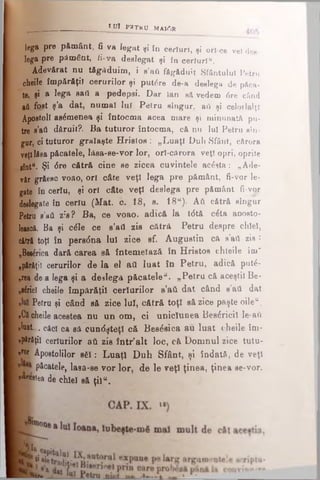 tu l P 3T K U M A10R
lega pre pământ, fi va legat ,i tn certuri, ,i ori ce vel de,·
lega pre pământ, fi-va deslegat şi în certuri".
Adevărat nu tăgaduim, i s’aâ făgăduit Sfântului Petru
cheile împărăţii cerurilor şi putere de-a deelega de păca­
te, şî » leg» 8afl a pedepsi. Dar lan să vedem 6re când
aă fost ş’a dat, numai lui Petru singur, aii şi celorlalţi
Apostoli asemenea şi întocma acea mare şi minunată pu-
tre s’aii dăruit?. Ba tuturor întocma, că nu lui Petru gîn-
gar, ci tuturor graiaşte Hristos : „Luaţi Duh Sfânt, cărora
veţiIdea păcatele, lăsa-se-vor lor, orl-cărora veţi opri, oprite
sfottfl Şi 0re cătră cine se zicea cuvintele acesta: „Ade­
văr grăesc voao, ori câte veţi lega pre pământ, fi-vor le­
gate în ceriu, şi ori câte veţi deslega pre pământ fi-vor
delegate în ceriu (Mat. c. 18, β. 18a). Aft cătră singur
Petru s’aii zis? Ba, ce voao, adică la t<5tă câta aooeto-
leaecă. Ba şi câle ce s’afl zis cătră Petru despre chlel,
cătră toţi în persdna lui zice sf. Augustin că s'afl zis :
„Bortea dară carea să întemeiază în Hristos chleile îm"
„părăţii cerurilor de la el afl luat în Petru, adică putâ-
„rea de a lega şi a deslega păcatele". „Petru că aceştii Be-
nsârici cheile împărăţii ceriarilor s’aii dat când s’aii dat
Petru şi când să zice lui, cătră toţi să zice paşte oileu.
»C|cheile acestea nu un om, ci unicîunea Besâricil le-aft
«luat.... căci ca eă cundşteţi că Besâsica au luat cheile îm-
npSrfiţil certurilor aii zis într’alt loc, că Domnul zice tutu­
ror Apostolilor sâ i: Luaţi D uh Sfânt, şi îndată, de veţi
Picatele, laea-se vor lor, de le veţi ţinea, ţinea se-vor.
|™ tea de chlel să ţila.
 