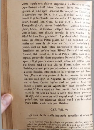 „întru carele t<5tft zidirea împreună alcătuindu-se ci
„spre Bes6rioă sfântă întru Domnul, întru c a r e şi voi *
„preună νδ zidiţi epre lăcaş Iul Dumnedeu cu Duhui«-
1» Apocalips, cap. 20, s. 14 : şi zidîul cetăţii având
temelii 12 şi într’ânsele numele celor 12 A p o s to li al mie
lulul“. Sfântul loan Gură de aur încă c h la m ă pe ioan '
Evanghelistul stâlp tuturor Besăricilor : „ Acela filul tune.
„tuluî, Iubitul Iul Hristoe, stâlpul tuturor B esăricilo r ce
„sînt în lume, care chtaele ceriului le are. O m ilia 1. fa
tţlcul Iul loan Evanghelistula. Aşa dară când H ristos au i
numit pre Sfântul Petru piatră nu i au fă g ă d u it nici o
putere mal mare de căt cum aâ dat apoi celo rlalţi A· I
postoll. Nici nu laste întru mărturisirea credinţi! nici o I
deschilinire saă osebire întră Sfântul Petru şi în tr ă ceilalţi I
Apostoli, fără numai căt Sfântul Petru întăîa d a tă au în* I
ceput a propovedui după pogorîrea Duhului S fâ n t, la Fap. I
apost. c. 11, şi p6te ca doară acostă zidire au în ţă le s Dom·
nul Hristos când aii zis: „Şi pe Piatra acesta volu zidi I
Bes£rica, că atunc! prin pro(po)vedania Ιυϊ Petru a u început ■
a se zidi Bes&ica întorcându se la credinţă trei mii de sa-
flete. „Piatră să zice pentru că întăiu neamurilor aii pus |
temeliele credinţi!;tf sf. Augustin în cuvântul despre cate··
dra Iul Petru. Carele înţăles d.e-1 vel priimi, b in e v e r i·
că nic! o putdre asupra Apostolilor, nici monarhie n’afl I
căpătat Sf. Petru cănd ati fost num it Piatră. C ă a v o rb i·
întălu de căt alţii nu laste a avea mal mare putâre de·
căt alţii, nici a avea pe alţii supuşi sieşi. Totuşi n aii fost |
puţinei dar, nici micşorată cinste când s’au învrednicit·
Petru înt&lu a mărturisi pre Hristos.
C A P . V I U . « )
„Şi voia da ţie cheile împărăţii cerurilor şi ori*ce vri·
'■j In capitolul VIII dovedeşte că pu terea cheilor, adică de j
Ierta şi ţine picatele credincioşilor, sau de a ped-psi şi aforiei este·
dată absolut şi în măsiiră egala tuturor Apostolilor şi nu na®*|
____ lai retrn. Chriatoa ur____u: ~ «■>· ...» I
 