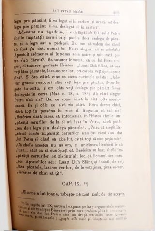 LUÎ P 3 T R 0 MA10R
lega pre pământ, fi va legat şi în certuri, şi ori ce vel dea-
lega pre pământ, fi-va deslegat şi în cerluri**.
Adevărat nu tăgăduim, i a’aii făgăduit Sfântului Petru
cheile împărăţii cerurilor şi putere de-a deslega de păca-
te, şi a lega eafl a pedepsi. Dar lan eă vedem 6re când
aă fost ş’a dat, numai lui Pelru eîugur, aii şi celorlalţi
Apostoli asemenea şi întocma acea mare şi minunată pu-
tre s’aii dăruit?. Ba tuturor întocma, că nu lui Petru sin­
gur, ci tuturor gralaşte Hristos: „Luaţi Duh Sfânt, cărora
veţilăsa păcatele, lâea-se-vor lor, ori-cărora veţi opri, oprite
sînt“. Şi 6re cătră cine se zicea cuvintele acâsta: „Ade­
văr grăesc voao, ori câte veţi lega pre pământ, fi-vor le­
gate în ceriu, şi ori câte veţi deslega pre pământ fi-vor
deslegate în ceriu (Mat. c. 18, s. 18“). Αύ cătră sÎDgur
Petru s’aii zis? Ba, ce voao, adică la tdtă câta aDosto-
lească. Ba şi câle ce e’att zis cătră Petru despre chlel,
cătră toţi în pers<5na lui zice sf. Auguetin că sati zis :
„Besârica dară carea să întemeiază în Hristos chleile îm'
„părăţil cerurilor de la el ati luat în Petru, adică putâ-
„rea de a lega şi a dezlega păcatele". „Petru că aceştit Be­
d r id cheile împărăţii certărilor s’ati dat când s'ati dat
„lui Petru şi când să zice luî, cătră toţi săzice paşte oile“.
„Că cheile acestea nu un om, ci uniclunea Besâricil le-afi
„luat.... c&cl ca sa cun<5şteţl că Besâsica ati luat cheile îm-
„pârâţii certurilor ati zis într’alt loc, că Domnul zice tutu­
ror Apostolilor sfii: Luaţi Duh Sfânt, şi îndată, de veţi
«lăsa păcatele, lasa-ee vor lor, de le veţi ţinea, ţinea se-vor.
pAcâstea de chlel să ţil“.
CAP. IX. >»)
nSimone a luî Ioana, lubeşte-mâ mal mult de căt aceştia,
I r'»ticeQj i t"11'?·*. ^ ,auto ru l expune pe larg argumentele scriptu-
L c* «va ι .'Γ Bieeri'*el prin care probezi până la convingjre
I * "“are ei ? etru n*cî uu drept exclusiv între Apostoli
i1c trasele : „paşte oile mele fi iubeşU-mt mal mult de
 