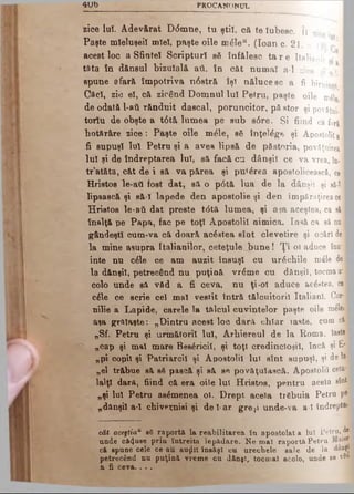 4 U b PROCANONUL
zice Iul. A devărat D<5mne, tu şti!, că te Iubesc. Îî zjeej
Paşte mieluşeii mîeî, paşte oile m6le“. (loan c. 21. a. 1$)
acest loc a Sfintei Scripturi să înfăleac ta r e Italienii ·
tata în dănsul bizuîală aii, în căt num ai a-1 zice I• . ? * α ·| · H
spune afară îm potriva n6stră îşi nălucesc a fi biruinţă I
Căci, zic e!, că zicând Domnul lui Petru, paşte oile m£|e I
de odată l-aii rănduit dascal, poruncitor, păstor şi povăţui- I
torlu de obşte a t6tă lum ea pe sub s6re. Şi fiind că f.,ră I
hotărâre zice: Paşte oile m61e, sS înţelege şi Apostolii a I
fi supuşi Iul Petru şi a avea lipsă de păstoria, povăţuirea I
Iul şi de îndreptarea Iul, să facă cu dânşii ce va vrea, în -·
tr’atăta, căt de i să va părea şi pu*£rea apostolicească, c e l
Hristos le-ati fost dat, să o p6tă lua de la dânşii şi să-l
lipească şi să-î lapede den apostolie şi den împărnţireace
Hristos le-aii dat presto t<5tă lum ea, şi a$a aceştea, ca să I
înalţă pe Papa, fac pe toţi Apostoli! nimica. Iasă ca să nu ■
gândeşti cutn-va că doară acestea sînt clevetire şi ocări de■
la mine asupra Italianilor, ceteţule bune! Ţ i-οι aduce îna*·
inte nu c£le ce am auzit însuşi cu urechile m41e d el
la dănşil, petrecând nu puţină vr^me cu dânşii, tocmaa'fl
colo unde să văd a fi ceva, nu ţi-ol aduce acestea, cel
c6le ce scrie cel mal vestit întră tălcuitoril Italian!, Cor*i
nilie a Lapide, carele la talcul cuvintelor paşte oile n A l
aşa grftlaşte: „D intru acest loc dară chiar îaste, cum căi
„Sf. Petru şi urm ătorii Iul, Arhiereul de la Roma, îaste
„cap şi mal mare Bes^ricil, şi toţi credincioşii, încă şi E*
„pi copil şi Patriarcil şi Apostolii lui sînt supuşi, şi de lai
„el trăbue să s§ pască şi să se povăţulască. Apostolii ceia·J
lalţl dară, fiind că era oile lui Hristos, pentru acela sîoM
„şi Iul Petru asemenea ol. Drept acela trebuia Petru pe
„dânşii a-1 chiveţniei şi d el-ar gre?i unde-va a-I îndrepta»
cât aceftiaP eS raportă la reabilitarea în apostolat a lui Fetru, de
unde că4use prin întreita lepădare. Ne mal raportă Petru
că spune cele ce au auţlit însăşi cu urecbele sale de la danşj
petrecând nu puţină vreme cu dânşî, tocmai acolo, unde se νδ<*
a fi ceva.. . .
 