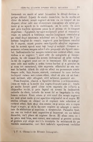 CÂTE-VA CUAINTE D«!SPRB s t i l u l b i z a n t i n 3 9
formează un merit al artei bizantine la dânşii devine a-
pr0pe ridicul. Lipsiţi de studii deosebite, ba de multe ori
chiar de talent, aceşti zugravi să tem ca cu timpul să nu
dispară chiar cele mal elementare cunoştinţe ale artei pic­
turel şi se apucă să Ie stabilească, să le scrie. In scrie
sail prin tradiţie ajunsese pănă la eî ştiinţa că in timpuri
depărtate—Egiptenii, Iar apoi sculptorii greci şi romani a-
veaii ca măsură a înălţime! omului lungimea craniului şi
pe când după anatomie scheletul are o lungime de 7 ju ­
mătate lungimi de craniu, zugravii pun înălţimea omului
de 9 capete, causă pentru care figurile sfinţilor represen-
taţl în acăstă epocă sunt toţi lungi şi subţiri. Greşesc a-
şemenei adesea asupra celor-l-alte proporţii ale figurii omu­
lui. Indicaţiunile lor asupra cutârul sau cutăru! sfânt, cum
trebue a se zugrăvi ’) sunt atât de mărginite şi incom-
plecte, în cât numai din aceste indicaţiunl să p<5te vedea
ce fel de zugravi eraii cel ce le însemnau. Ele sa mărgi­
nesc cele mal multe a arăta torma barbel şi a părului ca
şi cum tot caracterul, t<5tă expresia sfântului ar sta nu­
mai în barbă. Afară de câţl-va sfinţi nu pomeneşte nimic
despre ochi, faţă, frunte, statură, costumul în care trebue
închipuit cutare sail cutare sfânt, când să ştie că au fost:
unii militari, alţii călugări, alţii arhierei, pustnici etc.
Posa frum<5să, clasică a figurilor devine o schimonosire,
(cum se vede şi la mulţi din zugravi! noştri astă- di), feţele
pe multe locuri perd chiar acea espresie de evlavie a
chipurilor vechi, şi prin faptul că aveau la îndămână
culorile de oierii, iconele de acest fel se împrăştie în t<5tă
lumea, ordoxâ. Erau uitate şi nici unul din aceşti zugravi
nu mal ştiaâ unde şi cui aparţine originalul ce el copia. El
credea orbeşte că chipul ce el copiază este adevărat al
cutăru! stânt, fără să-şl dea seamă că şi aceea era o copie
după o copie, şi că la fie-care copiere se adaogă o canti­
tate de slăbiciune şi neştiinţă a meşterului. Panselin însă,
un om cu vederi mal superi0re şi înzestrat cu un talent
deosebit, nu’! place să copieze fie-ce. El alese ceea ce i
se păru maî bine, mai corect, mal natural şi pentru acăsta
el preferă a’şl alege mo lele iconiţele în miniatură de pe
vechile manuscrise, cari fără îndoială aparţineai! vechilor
') P. S. Ghenadie de Romnic Iconografia.
 