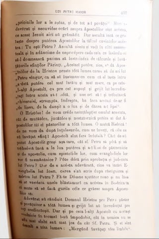 LUI PETRU MAIOR
„pricinile lor a le ajgza, şi de tot a l povăţui". Mari a-
devflrat şi necuvidse ocftrî asupra Apostolilor sînt acestea,
ce acest Iezuit aici aii grămădit. Dar ascultă încă ce gră­
ieşte despre puterea Apostolilor la tăişul cuvintelor aces­
tea : Tu eşti Petru ? Ascultă ziselu şi vedi în câtă nesoco-
tealâ şi în adâncime de nepricepere cade cela ce lâaându-eg
gă-1 domnească patima să înetrein^zâ de tâlcurile şi îovâ-
ţăturile sfinţilor Părinţi. „Acelaşi putere, zice, a* dă Apos­
to lilo r de la Hristos preste t<5tă lumea carea să da aci lui
fi
Petru singur, ca să sS îns*mneize cum că el laste intru
a'£*t& putere cel mal întăiu şi mal mare, ca pe cela-
1-alţt Apostoli, ca pre ceî supuşi şi grijii Iul încredin­
ţaţi întru acela sâ-ϊ u<5tă, şi une ori eâ I şi trfibulascâ
ph.ivernisi, strampta, îndrepta, ba încă acelaşi de ar fi
de linsa, de la dânşii a o lua şi de dânsa a-l lipsi44.
O Hrist<5se! de vom cr£de neînţălepţiel omului acestuia,
căt de mutăt6re, jucăt<5re şi nestatornică putere al dat A-
postolilor t61 şi păstorilor a t0tă lumea. 0 maică Biserică !
de ne vom da dupâ înţelesurile, cum ne înveţi, că o6le ce
βϋ învăţat sfinţ i Apostoli sînt fara îndoială ? Căci de-aâ
putut Apostolii greşi aşa tare, căt sf. Petru sâ p6tâ şi să
ti&bue*că încă a le lua puterea şi a-llijeide pâsîornicie
şi de apoxtolie, cum epistoliile lor, cum evanghtliele lor
vor fi ne8mântnice ? P6te dorâ prin aprobaţia şi judecata
Iul Petru ? D*r de e acdsta adevărată, cine va întări E-
vaDgbelia lui loan, carea s’ati scris dupâ răstignirea şi
m6rtea Iul Petru ? Fâ-te D6mne ajutător noao şi nu l&sa
ee veai6aca unele blâstamurl ca βοέβΐβ» în Be»£ricata
ci mute sâ a6 facâ gurile câle ce grâesc asupra Aposto­
lilor 161.
kM Adovgrat aii rânduit Domnul H r i s t o s pre Petru păstor
| ^ povâţuitor a t6tâ lumea şi grijii Iul aii încredinţat pre
j ^ cred in cioşii. Dar şi pe ceia 1-alţl Apostoli cu acelaşi
nicie îa tocmai l-aii împodobit, cât în nemica nu se
^ sa* mal jos de cât Sf. Petru. Şi el sînt
8(5 1 a t<5tâ lum ea: „Mergând învăţaţi t6te limb'eu.
 