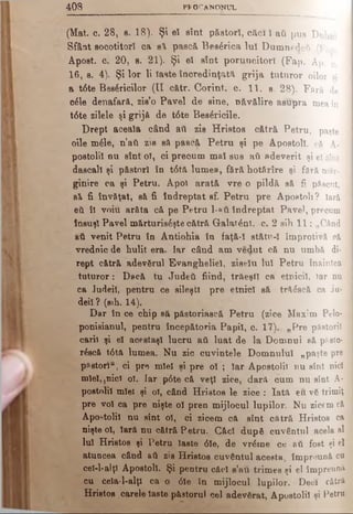 40S PPOCANONUL
;; --------------1-----------------1------------------------ —
(Mat. o. 28, 8. 18). Şi el sînt păstori, căci Ϊ aii pus Duliul
Sfânt socotitori ca s i pască Besârica luî Dumnedeu (Fan
Âpost. c. 20, s. 21). Şi el sînt poruncitori (Fap. Ap. c.
16, s. 4). Şi lor li Iaste încredinţată grija tuturor oilor si
a t6te Bes6ricilor (II cătr. Corint, c. 11, s. 28). Fără, de
οέΐβ denafară, zisro Pavel de sine, năvălire asupra mea în j
t6te zilele şi grijă de t6te Besâricile.
Drept aceala când ati zis H ristos cătră Petru, paşte -
oile mâle, n’ăti zis să pască P etru şi pe Apostoli, că A· j
postoliî nu sînt ol, ci precum mal sus aύ adeverit şi el sînt ]
dăscălişi păstori în t6tă lum ea, fără hotărîre şi fără măr- 1
ginire ca şi Petru. Apoi arată vre o pildă să fi păscut, I
să fi învăţat, să fi îndreptat sf. Petru pre Apostoli ? Iară ]
eii îl vom arăta că pe Petru 1-»ΰ îndreptat Pavel, precum j
însuşi Pavel mărturiseşte cătră G alatέηΐ. c. 2 sih 11: „Când j
ati venit Petru în Antiohia în faţă-î stătr-î împrotivă că 1
vrednic de hulit era. Iar când am Vedut că nu umbă di- I
rept cătră adevărul Evangheliei, ziselu luî Petru înaintea 1
tu tu ro r: Dacă tu Judeti fiind, trăeştî ca etnicii, Iar nu 1
ca Judeil, pentru ce sileşti pre etnici să tră£scă ca Ju- |
deiî? (sih. 14).
Dar în ce chip să păstoriască Petru (zice Maxim Pelo- J
ponisianul, pentru începătoria Papiî, c. 17)., „ Pre păstorii j
carii şi eî aeestaşî lucru ati luat de la 1Domnul eă pSsto- 1
r£scă t6tă lumea. Nu zic cuvintele Domnului „p aşte pre 1
păstori“, ci pre mleî şi pre oî ; Iar Apostolii nu sîn t nici J
miel, ţnicî ol. far p6te că veţî zice, dară, cum nu sîn t A- 3
postnliî mîei şi ol, când Hristos le zice : Iată eu vă trim iţ
pre voi ca pre nişte oî pren mijlocul lupilor. Nu zicem că
Apostolii nu sînt ol, ci zicem că sînt cătră Hristos ca
nişte oî, Iară nu cătră Petru. Căci după cuvântul acela al
luî Hristos şi Petru Iaste 6îe, de vrărne ce ati fost şi el
atuncea când ati zis Hristos cuvântul acesta, împreună cu
cel-l-alţl Apostoli. Şi pentru căcî s’-au trimes şi el îm preună
cu cela-l-alţl ca o 6îe în mijlocul lupilor. Deci cătră
Hristos carele Iaste păstorul cel adevărat, Apostolii şi P etru
 