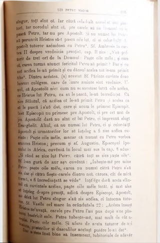 LUI PBTRU MAIOR
gtugur, toţi sînt oî. Iar cătră cela-l-alt norod ei sînt păs
torî, îar norodul sînt οϊ, pre carele ati zis Domnul aft le
pască Petru, îar nu pre Apostoli. Şi nu numai lui Petru
atifjporuncit Hristos să-ϊ pască oile luî, ci şi celor-l-alţl A-
postoli tuturor; ae^m^nea cu Petru". Sf. Ambroeie în car­
tea II despre vrednicia preoţiei, cap. II zice: „S'’ati pof-
torit de trei ori de la Domnul: Paşte oile m£le; şi care
ol carea turmă atunci fericitul Petru ati primit ? Dar şi cu
noi acelea le·ati primit şi cu dănsul acelea noi le-am primit
t6te“. Dintru ac£stea, (a) acestui Sf. Părinte cuvinte doao
lucruri culegem, care de iuare aminte sînt vrednice. U-
nol, că Apostolii nici cum nu se socotesc întră oile acdlea,
ce Hristos luî Petru, ca să le pască, le-ati încredinţat. Că
rice Sfântul, că ac£lea ol le-ati primit Petru 5i acelea ca
tî le pască i s’ati dat, care şi acum le primesc Episcopii,
loeă Episcopii nu primesc pre Apostoli, ci pre cel mal de
jos. Apostolii dară nu sînt ol luî Petru, ci împreună slugi
Evanghelii. Altul, că nu numai Iul Petru, ci şi celor-laiţl
Apostoli şi următorilor lor s6 înţeleg a fi zise ac£lea cu­
vinte : Paşte oile m£le, macar că numai cu Petru vorbea
atoncea Hristos; precum şi sf. Augustin, Episcopul Ipo-
IjMuî în Africa, cuvântă în locul mai sus la cap. 8 adus:
•9Şi când se zioe lui Petru, cătră toţi se zice paşte oileu.
8f· loan gură de aur aşa cuventă: „Iubeşte-mă pre mine
jffyre. paşte oile ηαέΐθ, iiarea nu numai cătră Petru s’ati
zis dar şi cătră fieşte-carele dintru noi, cărora, cât de mică
| | ί Γα'δ,, a fi încredinţată se v6de“. Inţă^ge dară acela sfân-
^ că cuvintele acelea, paste oile m£le întăl. şi mal ales
Bp înţeleg despre preoţi, adică despre Episcop!, Apostoli,
Kr.· tfră lui Petru sîngur s’ati zis acelea, ci întocma tutu-
Sf. Vasile cel mare în orândulala 22 : „Acesta însuşi
tofj^08 nva$> .carele pre Petru l’atî pus dupe sine păs­
aţii ^ββέηοίϊ sale. Petre îubeşte-αιδ, mal mult de cât a-
Wute ^ 5 °^e m^ e· Şi afara de acela tuturor de aci
^ar ac4!t0ril0r 9i.^ ascalilor aceîaşî putere le-ati dat“.
ta însă bine sa însemnezi, iubitoriule de adevgr
 