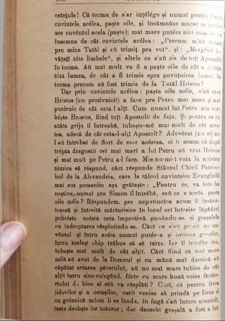 ceteţule! G ă tocma de s'a r înţăM g-e şi n u m a i p e n tru Petru
cuvintele acelea, paşte oile, şi în s ă m n ă z e m a c a r ce pui^rn
are cuvântul acela (paşte); m aî mare p u te re n ici cum n u v a I
însemna de cât cuvintele acelea: „ P re c u m m ’au trimisI
pre mine Tatăl şi eă triţniţ pre v o lu. ş i: „ M e r g â n d f oI
v&ţaţî t6te lim bele", şi altele ce s’a u zis d e toţi Apostolii I
în tocma. Αύ mal m ult va fi a paşte oile d e c ât a în v ă ţa I
t6tă lumea, de cât a fi trimis spre p o v ă ţu ire a lumel, în
tocma precum ati fost trim is de la T atăl H r i s t o s?
Dar prin cuvintele a c e le a : paşte oile m 6 I e , n ’a u v ru t
Hristos (zic protivnicil) a face pre P etru m a i m a r e şi maî
putârnic de cât cela 1.alţi. Cum num ai luî P e t r u a c u v o r-
bâşte Hnstos, fiind toţi Apostolii de faţa. Ş i p e n t r u c e cu
atâta grija Sl întreabă, lubeşte-m ă m al m ult d e c â t a ceş·
tea, adecă de cât ceîa-l-alţî A postoli ? A devărat ( z i c e i) n u
l-sύ întrebat de flori de m ar acestea, ci îl s e m m c ă d u p ă
trâpta dragostiî ceî mal m arî a luî P etru a t i v r u t H ris to s
şi maî mult pe Petru a*l face. Mie n u - m i - î voia l a a c e s te a
nimica să răspund, căci răspunde Sfâotul C h i r i i P a t r i a r ­
hul de la Alexandria, care la tâlcul cuvintelor E v a n g h e l i iI
mal sus pomenite aşa grălaşte : „P entru ce, v a î n t r e b aI
neştine,-numai pre Sim on îl întrebă, sati ce e a c e l a , p a s te
oile mâle ? Răspundem, pre neputincios acum î l în s ă n ă -
toşază şi întreită m ărturisire în locul ceî întreite l ă p ă d a r îI
pohtâşte, acâsta cela îm protivă punându-se. ş i g r e ş a l e l e
cu îndreptarea răsplatindu·se. Căcî ce s ’a i l g r ş i t c u c u
vântul şi întru acâfa num ai put£r-a şi p r i c i n a g r p ? ă l e
intra "acelaşi chip trăbue să să îarte. T a r l l î n t i ^ b A d r e
Iubeşte maî mult de cât alţii. Căcî fiind că m a i
milă aâ avut de la Domnul şi cu m ână maî d a r n i c ă ■
căpătat ertarea păcatului, ati nu m aî m are Iubire d e c â tI
alţiî întru sine culegând, fdrte cu m are bună voire fă c e to * I
rîulul da bine al sM va răsp lăti? C icî, că p e n t r u f r i c a
jidovilor şi a ostaşilor, carii venise să prindă p e I i s u s şiI
cu gr6znică m6rte li se lăuda, în fugă s’au întors u c e n i c ii, ■
Iaste deobşte lor tuturor ; dar deosebi greşală a fost a loj I
 