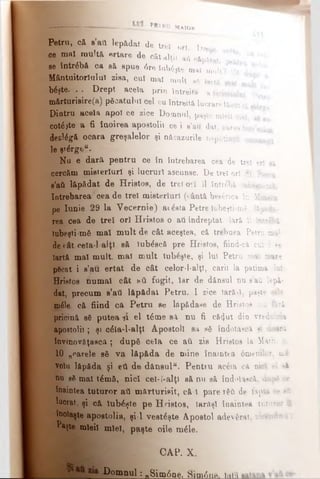 I --- ----feJ fc··------------------Ρβ'ΐκυ M a i o r
Petru, că. s’ati l e p ă d a t d e tr e i o r t .Dre t a
ce m a ! multă e r t a r e d e c â t a lţiiaft c&p&tat *1
se întrebă ca să s p u e 0 r e îa b 6 ţ t e m a imult? Oă
Mântuitorîulul z i s a , c u i m a l mult s6 Iartă
b6şte. . . Drept a c e l a p r i n î n tr e ită afericitului p !
mărturisire(a) p ă c a t u l u i c e l c u în t r e i t a lu c r a r e f ă c u t a2X-
Diatru acela apoi c e z ic e D o m n u l, p a ş temle.il mei
c o te * te a fi î a o i r e a a p o s to l i i c e i s ’a u d a t,carea intr atât*
dezlegă ocara g r e ş a l e l o r şi n ă c a z u r ile n e p u tin ţii o m e n i t
le ştirge".
Nu e dară pentru ce în întrebarea cea de trei erl *4
cercăm misterluri şi l u c r u r i ascunse. De trei ori St. Petru
g’aâ lăpădat de Hristos, d e trei ori îl întrebă ‘iub^şu-mk
întrebarea cea de trei m i s t e r l u r i(u&ntă bee£rica in Mintia
pe Iunie 29 la Vecernie) a i ^ s t a Petre lubeşti-mf, l&p&da-
rea cea de trei ori Hristos o a ii îndreptat. Iară îl înuebi
iubeşti-mfi mal mult de c â t a c e ş te a , că trehuea Petru ma!
de (ât cela-l alţi să Jub^scă p r e Hristos, fiind-ci cui i ee
Iartă mal mult, mal mult Iubeşte, şi lui Petru mal mare
p6cat i a’au ertat de cât c e l o r - l - a l ţ l , carii la patima Iul
Hristos numai cât aâ fugit, Iar d e dânsul nu e'ati lepă­
dat, precum s’ati lăpădat Petru. I z ic e iarăşi, paşte oile
m£!e. că fiind ca Petru se l d p â d a s e d e Hristos nu ţâri
pricină βδ putea 41 el t6me s il nu fi c ă (} u t din vrednicia
apostolii; şi c&a-l-alţl Apostoli e a s ă în d o ia s c ăşi doar.;
învinovăţască ; dupâ cela ce a i i z is H r i s t o s la M a th .0.
10 „rarele să va lăpăda de mine î n a i n t e a 0 m e m lc r. m £
volu lăpăda şi eti de dănsulu. Pentru a c & a c ă n ic i e l>4
nu s6 mal t6mă, nici cel-l-alţl să nu să în d o ia s c ă , dup* o*
înaintea tutnror atl mărturisit, că 1 pare τ 6 ύ d e f a p ta c e aH
lucrat, şi că iubeşte pe Hristos, Iarăşi î n a i n t e a t u t u r o r ΰ
înolaşte apostolia, şi-l vesteşte Apostol a d e v S r a t, iic * n d u -t
Paşte mieii miel, paşte oile m£le.
CAP. X.
Domnul: „8im6ne. Sim0nn. htiu
 