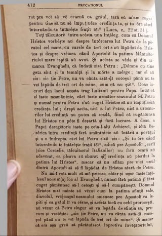 4 1 2 PROCANONUL
rut pre voi să νδ cearnă ca grăul, Iară βύ m’am rugat
pentru tine aă nu βδ împuţin6ze credinţa ta, şi tu ‘6re când
înturnându-te întăreşte fraţii t&lw (Luca, c. 22 st. 31).
Toţi tâlcuitorii întru acesta una înţeleg, cum că Domnul
Hrietos vorbeşte aci despre Înt6rcerea Iul Petru de la ρδ-
catul cel mare, cu carele de treî orî s’aii lăpădat de Hria-
tos şi despre vremea când Apostolii la patima Mântuito-
riulul mare ispită aft avut. Şi acâsta se v6de şi din ur­
marea Evanghelii, că îndată zisă P etru : „D0mne cu tine
gata sînt şi în temniţă şi la m<5rte a m^rge ; Iar el aii
zis: zic ţie Petre, nu va cânta astă-φ cocoşul pănă nu te
— vel lâpâda de treî ori de mine, cum că nu ştiîu. Doao lu­
cruri den locul acesta trag Italianii pentru Papa. Intăi că
el Îaste nesmântnic, căci laste următor scaunului Sf. Petru
şi numaî pentru Petru s’aii rugat Hristos să nu împuţin£ză
credinţa lu î; drept arâla, nici a luî Petru, nici a următo­
rilor luî credinţă nu putea să scadă, fiind că rugăciunea
Iul Hristos nu p6te fi deşartă şi fără lucrare. A doao, a
Papei deregetorie laste pe ceia-l-alţî Arhierei, şi t6tă Be-
/ sarica întru credinţă fără smântnicie ati întărit a povăţui
şi a o îndrepta, căci lui Petru s’ati zis: „Şi tu <5re când
înturnându-te întăreşte fraţii tSl“, adică pre Apostolii „carii
- (zice Cornelie, tălcuitorîul Italianilor) nu fără ocară aii
adevgrat, că pleava aii zburat şi" credinţa aii pierdut la
patima lui Hristos“, macar că nu aflăm pre^nicî unul
dintră Apostoli să βδ fi lăpădat de Hristos afară de Petru.
Nu mi-1 voia mult să mă pricesc, chiar şi uşor laste înţe­
lesul acestul(a) loc al Evanghelii, numai fără patimă şi fără
cuget pământesc să-l ceteşti şi să-l cumpăneşti. Domnul
Hristos mal nainte ati vezut cum la patima sfinţii sale,
diavolul, vrăjmaşul neamului omenesc pre Apostoli va is­
piti şi ca grâul îl va c£rne, şi acâsta încă cu ochi proroceşti,
afi vgzut că Petru singur βδ va lepăda d^sfinţia sa, pre­
cum şi vesteşte: „zic ţie Petre, nu va cânta astă-^ϊ coco­
şul pănă nu te vet lăpăda de trei orî de mineu. Şi macar
că era aşa greii să păcătulască înprotiva învgţătorluluî,
 
