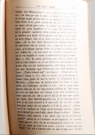 totuşi, zice Mântuitorul ca eă va milostivi apre dănaul 9i
nu-ί va lăsa pe toţi să pîae, ci iarăşi îi va ridica. „Iară
βΰ m am rugat pentru tine să nu împuţineze credinţa ta“.
Insă fiind că tu pănă acuma de cât toţi te-aî arătat mal
cu mare râvnă spre mine, nu puţinei vrei aâsminteşti pre
fraţii t6I, prin lepădarea ta de mine. Deci îotorcându-te
de la greşala Iepădărel rîdică a c ta ecardelă şi emintâlă
şi înt<5rce pre fraţii tei la părerea cea bună, ce mal nainte
ati avut despre tine şi cu pilda cea bună pre toţi îl întă-
rdşteS „Şi tu 6re când înturnându-te întăreşte fraţii tăl“.
Si adevărat l-au şi întărit, căci „numai de cât cântă co­
coşul, şi’şl adusă aminte Petru de cuvântul Iul Qriatos cela
ce-I zisăsă lui, „că mal naiots de căutatul cocoşului de trei
ori te vel lepăda d d mine, şi eşind afară plângea cu amaru.
(Mat. c. 26). Şi arătă pocăinţă prin care nu puţini s’att
zidit şi s’ati întărit cel ce aii v£<}ut ş’ail auzit acesta. Şi de
multe alte ori aii întărit pre fraţi, arătându-şî Iarăşi râvna
cea mal denainte spre Hristos mal alee, când intrebându-1
Iisus: „Petre îubeşti-măK, au răspuns: „D6mneştii că te
Iubescu (loan c. 21), Dar să auzim, ce învaţă deepre a-
c&tea loan gură de aur în vor6va 52, Evanghelia de la
Matbelu: „Iară cum că pentru ac£la l’ati lăsat, ca dup6
' ac6la să-l îndrepte, ascultă ce zice: „Iar ei m’am rugat
^pentru tine ca să nu împuţineze credinţa ta. Căci acâsta
aâ zis’o ca mal tare să-l atingă şi să ar£te că căderea Iul
Iaste mal rea de cât a celor-1 alţi şi de mal mare ajutor
&re lipsă, căci îndoită greşala era, şi că s’ati pus impro-
tivă şi că s’aii socotit a fi mal mult de cât alţii, a treia
v mal grea Iaste că ati gândit a fi de la sine tot. Âcâstea
ca să le vindece ati lăsat să sS întâmple căderea, pentru
ac6ia lăsând pe ceîa-l-alţî, cătră dânsul vorbite: „Sim6ne,
Sim6ne, lată satana ν 'ati cerut pre voi să νδ cernă ca
grâul14’ adică ca să-l turbure ca să-I ispit&că. Iar eilm’&m
*ugat pentru tine ca sâ nu împuţineze credina ta. Şi pen-
ce» dacă pe toţi ’l-aii cerut, u’aii zis '. Pentru toţim’am
W ţ e aiavea c6la ce am zis ma b u s î căadc&
 