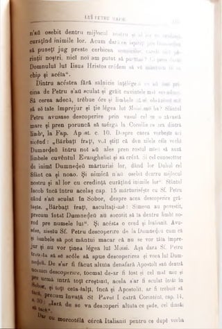 .................... 11II
n’ati osebit dentru mijlocul nostru şi al lor cu
curâţînd inimile lor. Acum dară ce ispitiţi pre Dumnedc
să puneţi jug preste cerbicea ucenicilor, carele nici pi
rinţii noştri, nicî noi am putut să purtăm ? Ci pren darul
Domnului luî Iisus Hristos credem sâ νδ mântuiω in ce
chip şi acâla“.
| T)intru acestea fără silnicie înţelege 11 ce aâ fost pri­
cina de Petru s’att sculat şi grăit cuvintele mal sus aduse.
Sâ cerea adecă, trfibue 6re şi limbele să βδ obiâzta saii
să sStale împrejur şi ţie ]£gea lui Moisi sau ba? Sfântul
Ipetru avusaee descoperire prin vasul cel ca o z&vaetă
mare şi pren poruncă să m£rgă la Cornilie ce era dintrâ
Kjjnbt, la Fap. Apost. c. 10. Despre carea vorbeşte aci
■zicând: „Bărbaţi fraţi, ν«Λ ştiţi că den zilele cile vechi
■Dumnezeii întru noi hti ales pren rostul mieii să auză
limbele cuvântul Evangheliei şi sâ criză. Şi cel cunoscător
ide inimi Dumnezeii mărturisi lor, dând lor Dahul cel
■Sfânt ca şi noao. Şi nimică n'afl osebit dentru mijlocul
■nostru şi al lor cu credinţă curăţînd inimile lor“. Sfântul
Iacob încă întru acelaş cap. 15 mărturiseşte cu St Petru
■când s’aii sculat în Sobor, deepre acea descoperire gră-
feaşte. „Bărbaţi fraţi, ascultaţi-mS: Simeon ati povestit,
■precum întâi Dumnedeti au socotit să Ia dentru limbi no-
irod pre numele lulM. Şi ac£sta o cred şi Italianii. Avu-
Ιβέββ, ziselu Sf. Petru descoperire de la Dumne4eu cum că
Îşi limbele sâ pot mântui macar că nu se vor tăia împre-
rjur şi nu vor ţinea lâgea lui Moisi. Aşa dară Sf. Petru
I tr^Uiia sâ se sc<5le să spue descoperirea şi voea lui Dum-
k De e’ar fi făcut altuia denafarâ Apostoli saii dentră
^ ucenici descoperire, tocmai de-ar fi fost şi cel mal mic şi
Urmă intrft toţi creştinii, acela s’ar fi sculat imâi în
Γ’ ^ cela-lalţl, încă şi Apostolii, ar fi trebuit să
^reCUm *** Pavel I catră Corintlnl, cap. 14,
tao»a^ar* 86 va de^operi altuia ce sade, cel dini&i
Dar
ou morcotălâ cârcă Italianii pentru ce dupd voiba
 