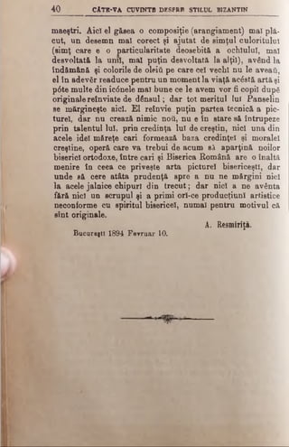 4 0 c At k -v a cu v in t b d e s p r p stil u l biz a n tin
maeştri. Aici el găsea o composiţie (arangiament) mal plă­
cut, un desemn mal corect şi ajutat de simţul culoritulul
(simţ care e o particularitate deosebită a ochiului, mal
desvoltată la unii, mal puţin desvoltată la alţii), având la
îndămână şi colorile de οΐβΐύ pe care cel vechi nu le aveaţi,
el în adevăr readuce pentru un moment la viaţă acâstă artă şi
p6te multe din ic<5nele ma! bune ce le avem vor fi copil după
originale reînviate de dânsul; dar tot meritul lui Panselin
se mărgineşte aici. Έ1 reînvie puţin partea tecnică a pic­
turel, dar nu crează nimic ηού, nu e în stare să întrupeze
prin talentul Iul, prin credinţa lui de creştin, nici una din
acele idei măreţe cari formează baza credinţei şi moralei
creştine, operă care va trebui de acum să aparţină noilor
biserici ortodoxe, între cari şi Biserica Română are o înaltă
menire în ceea ce priveşte arta picturel bisericeşti, dar
unde să cere atâta prudenţă spre a nu ne mărgini nici
la acele jalnice chipuri din trecut; dar nici a ne avânta
fără nici un scrupul şi a primi orl-ce producţiunl artistice
neconforme cu spiritul bisericel, numai pentru motivul că
sînt originale.
A. Resmiriţă.
Bucureşti 1894 Feyruar 10.
 