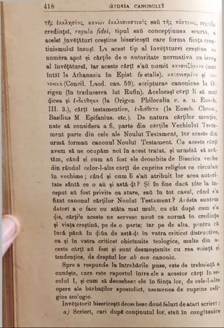 4 ιή · l a r O H I A C A N O N U L V Î
τής έκκλησίας, κανών έκκλισιαστικός saii τής πίστεως, regula
credinţei, regula fidei, tipul saii concepţiunea scurtă, a
acelei jnv6ţâtur! creştine bisericeşti care forma fiinţa creş­
tinismului însuşi. L a acest tip al în veţăturei creştine să
numera apoi şi cărţile de o autoritate normativă ca isvor
al învăţătureî, Iar aceste cărţi s’aii numit κανονιζόμενα (mal
întă! la Athanasiu în Epist, fe stalis), κανονισμένα şi κα­
νονικά (Concil. Laod. can. 59), scripturae canonicae la 0·
rigen (în traducerea Iul Rufin). Aceloraşi cărţi li să mal
(jicea şi ένδιάθηκα (la Origen Pbilocalia c. s. u. Euseb.
III. 3.), cărţi testamentice, ένδιάθετα (la Euseb. Chron.,
Basilius M. Epifanius. etc.). De natura cărţilor menţio. -
nate să considera a fi, parte din cărţile Vechiului Testa­
ment parte din cele ale Noului Testament, Iar aceste din
urmă formai! canonul Noului Testament. Cu aceste cărţi
avem să ne ocupăm noi în acest tratat, şi urmlză să ară­
tăm, când şi cum aii fost ele deosebite de Biserica veche
din rândul celor-l-alte cărţi de cuprins religios ce circulau
în vechime; când şi cum li s’ati atribuit lor acea autori­
tate sântă ce o au şi astă· ψ ? Şi în fine dacă t6te la în­
ceput ati fost privite ca atare, sati în tot caaul, când s’a
fixat canonul cărţilor Noului Testam ent? Acesta suntem
datori a o face cu atâta mal mult, cu cât dupâ cum s’a
§.is, cărţile aceste ne servesc nouS ca normă în credinţa
şi viaţa creştină, pe de o parte; Iar pe de alta, pentru că
încă pănă în (Jitia de astă-φ în vatra criticei distructive,
ca şi în vatra criticei obicinuite teologice, multe din a-
ceste cărţi ati fost şi sunt desmoştenite cu rea voinţă şi
tendenţios, de dreptul lor ab ovo canonic.
Spre a respunde la întrebările puse, este de trebuinţă a
cun6şte, care este raportul între ele a acestor cărţi în se­
colul I, şi cum să deosebesc ele în fiinţa lor, de c e l e - l - a l t e
opere ale bărbaţilor apostolici, asemenea de cuprins reli"
gios teologic.
învăţătorii bisericeşti deostbesc două feluri de atari scrieri:
a) Scrieri, cari dup8 conţinutul lor, staii în conglăsuire
 