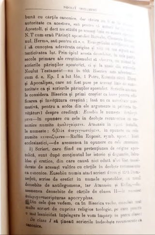 bună cu cărţile canonice, dar căror
autoritate ca acestora, sati pentru că ^
Apostoli, şi deci nu stătea pe aceeaşi lini
N .T cum eraii Părinţii apostolici Barnaba <
nul, Herma, sail pentru câ s. e. Evangeliulai
i să cunoştea adevărata origine hi nici nu pa­
tenticitatea lui. Principiul acesta deosebitor ij
secole primare ale creştinismului să observa, nu
scrierile părinţilor apostolici, ci şi la unele din *
Noului Testam ent—nu în t6tă Biserica este ade?£i
cum d. e. Ep. I a Iul Ιόη, 1 Petru, Epistola câtrâ ţ
şi Apocalipsa, care aii fost puse pe aceeaşi linie di *
toritate ca şi scrierile părinţilor apostolici. Scrierile ac*«^
le considera Biserica şi primi creştini ca bune pentru edi­
ficarea şi învăţătura creştină ; însă nu ca autoritate nor­
mativă, pentru a sc<5te din ele argumente in privinţa în
văţăturcî despre credinţă: Eusebiu le numeşte: i ·:·
αενα—în opunCre cu cele în deobşte recunoscute ca ca-
nonice numite όαολογούμενα. Atanasiu în epist. feeialie,
le num eşte: βιβλί* άναγιγνωσκόιχενα, în opunere cu cele
numite κανονιζόμενα— Ruffin Exposit. symb. apost..
ecclesiastici,— de asemenea în opunere cu cele canonice.
b) Scrieri, care fiind cu pretenţiunea de origine apos­
tolică, sunt după conţinutul lor istoric şi dogmatic, fabu-
l<5se şi eretice, din care causă nici odată nail tost eoMo­
derate de aceeaşi val0re cu cărţile în deobjte recunoscut
ca cinonice. Eusebiu numia atari scrieri άτοπχ şi ţări l;m-
netjeti, scrise de eretici în numele apostolilor, cu totu
deosebite de antilegomene, Iar Atanasiu şi Rutin,—ue
asemenea deosebite de cărţile de classa 11—le numesc
woxpu^assyacripturae apocryphas.
ifcDin cele <ţise vedem, ca în Biserica veche, circulai! mal
multe scrieri de cuprins religios teologic, pe care ţwniru
0 |K)| lesnici0să înţelegere le vom împărţi In patru ol**·
P e c^cua 1 e& ţineaţi scrierile îndeobşte recunoscut* ci
fo n ice.
" Β τί' NOUt-l 1 TBSTAMKWT
 