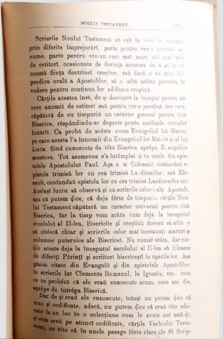 Scrierile Noului Testament ati eşit la ivdlă la început
prin diferite împrejurări, parte pentru vre o pera6nâ a-
nume, parte pentru vre-un cere mal mare eatt mat mic
de cetitori, ocasionate de dorinţa acestora de a şti în ce
constă fiinţa doctrinei creştine, sati dacă o ad ştiut din
predica orală a Apostolilor, să o albă ac6eta purnrea în
vedere pentru continua lor edificare creştină.
Cărţile acestea însfi, de şi destinate la început pentru un
cerc anumit de cetitor! saii pentru vre o pere6nă 6re care,
căpătară de cu timpuriu un caracter general pentru t6tă
Biserica, r ă s p â n d indu-se departe preste confinele cercului
hotărît. Ca probă de acesta avem Evangeliul luî Marcu,
pe care acesta l’a întocmit din Evangeliul lui Mateid şi al Iul
Luca, fiind cunoscute de t<5tâ Biserica apr6pe, Evangeliile
acestora. Tot asemenea s’a întâmplat şi cu unele din epis­
tolele Apostolului Paul. Aşa s. e. Coloeenil confundaţi e-
pietola trimisă lor cu cea trimisă Laodicenilor; sau Efe-
senil confundai! epistola lor cu cea trimisă Laodicenilor etc.
Acelaşi lucru să observă şi cu scrierile celor-l-alţi Apostoli,
aşa că putem φοβ, că deja f6rte de timpuriu cărţile Nou­
lui Testament căpătară un caracter universal pentru t6tă
Bieerica, iar la timp vom arăta cum deja la începutul
secolului al II-lea, Bisericile şi creştinii doreaţi să aibă şi
eă citlscă chiar şi scrierile celor mai însemnaţi martiri şi
columne puternice ale Bisericel. Nu numai atâta, dar căr­
ţile aceste deja la începutul secolului al II-lea eă folosesc
de diferiţi Părinţi şi scriitori bisericeşti în operile lor. Aşa
găsim citate din Evangelii şi din epietolele Apostolilor,
în scrierile lui Clemente Romanul, la Ignatiu, etc.. ceea
ne probâză că ele eraii cunoscute acum, cum am die,
*pr6pe de într^ga Biserică.
Dar de şi eraţi ele cunoscute, totuşi nu putem <}ice că
er*u şi codificate, adecă, nu putem φοβ că eraii t6te adu-
E Un loc în o colecţiune cum le avem noi aetă<J*i
toent*18ra^ ^ a*uno* c°dificate, cărţile Vechiului Teeta-
eu t<5te că în unele pasage f6rte clare ale Sf. Scrip-
________________WODLUI T19TAMENT 421
 