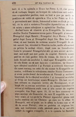 4 2 2 ISTERIA CANONU' R1
ta il; d. e. la epistola a II a a Iul P etra 3 ,15, s’ar părta
c& să. vorbeşte despre un început de colecţiune sati codifi­
care a epistolelor pauline, ceea ce însă a pus pe mulţi în
posiţiune sft crddă că epistola a II-a a lui Petru ar fi de
o provenienţă mal târzie, întemeind acostă credin/ă pe fap­
tul, că tn nici o scriere a Părinţilor Apostolici ou să vede
că exista o atare colecţiune a epistolelor Pauline.
Acelaşi lucru să observă şi cu Evangeliile. In canonul
cărţilor Noului Testament avem patru Evangelil, şi anume:
Evangeliul după Mateiu ; Evangeliul după Marcu ; Evan­
geliul după Luca şi Evangeliul după Ιόη. Este însă ade­
vărat, că mal înainte de scrierea acestor Evangelil de că­
tră autorii lor, circulaţi în Biserica veche, multe alte scrieri
cu privire la acelaşi object, după cum ne încredinţezi
Luca în proemiul Evangeliulul săti, şi care scrieri să folo­
seaţi mal mult sati mal puţin de creştini. Scrierile aceste
pare-se că s’ati perdut fdrte de vreme, de dre-ce îc pri­
mele decenii ale secolului I, când apar Evangeliile ndstre,
de cele dintăl nu să mal face nici o menţiune, Iar Biserica
spre sfârşitul secolului I şi Părinţii şi scriitorii bisericeşti
din acest restimp, nu usăzl de cât numai de Evangeliile ca­
nonice, codificate în colecţiunea cărţilor Noului Testament,
şi avem probe destul de învederate că Părinţii şi scriitorii
bisericeştii, de la sfârşitul secolului I şi începutul secolului
al II-lea ati întrebuinţat aceste Evangelil. Ele însă nu βύ
fost utilizate ca singurele ievdre ale Revelaţiunei, ci pe
lăogă ele cu aceeaşi autoritate şi cu aceeaşi încredere s’a
utilizat şi tradiţiunea orală, cum şi alte scrieri de cuprins
evangelic. Aşa Fapt. apost. 20, 35 ne face cunoscuţi cu
nişte sentinţe ale Domnului, de care E angeliile nu vor­
besc nimic, şi tot ast-fel la Părinţii Apostolici găsim mal
/ multe sentinţe ale Iul Christos, pe care nu le aflăm în
Evangelil, sati cel puţin nu le aflăm în forma cum ni să
dă de aceştt Părinţi ; ceea ce probăză că originea lor,
este, sati tradiţiunea orală, păstrată pănă la el, safl alte
scrieri de cumâns evangelic, d. e. în epistola Iul Barnaba
 