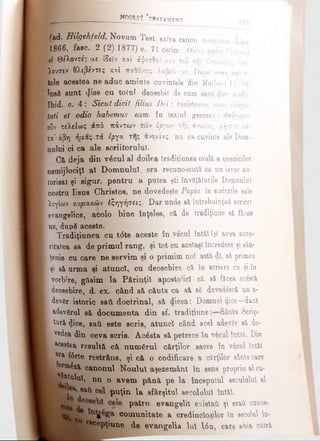 (ad. Bilgehfeld, Novum Test, extra canon, receptam. ]
f1866, fasc. 2 (2) 1877) c. 71 cetim: Ο ύ τ ω , ( Ί ησ,
0{ Θε'λοντε'ί με iSeîv καί #ψεσΟαί μου του της ίασιλεί*' r'<-
pufflV θλιβϊ'ντεί κ*1 πζΜντες λαβείν με. Dupg sens, cuvin­
tele acestea ne aduc aminte cuvintele din Matheiii 16, 24,
însă sunt φ’ββ cu totul deosebit de cum guot (Jise acolo.
Ibid. c. 4 : Sicut dicit filius Dei: resistavnus ornni ininui-
tati et odio habemus. eam. In textul grecesc: Φεύγωαιν
ουν τελείως άπδ πάντων των έργων της άνομίας, αήποτε χ*-
τα'άβη ή[*ας-τά έργα τη; άνοαίας, nu ca cuvinte ale Dom­
nului ci ca ale scriitorului.
Că deja din v6cul al doilea tradiţiunea orală a ucenicilor
nemijlociţi aî Domnului, era recunoscută ca un isvor au-
torisat şi sigur, pentru a putea şti învăţăturile Domnului
nostru Iisus Christos, ne dovedeşte Papia în scrierile sale
λογίων κυρίακφν έξηγήσεις. Dar unde eă întrebuinţaţi scrieri
evangelice, acolo bine înţeles^ că de tradiţiune să făcea
us, după aceste.
Tradiţiunea cu t<5te aceste In v k l întăl îţi avea auto­
ritatea sa de primul rang, şi tot cu acelaşi încredere şi sân-
tenie cu care ne servim şi o primim noi astă-dl, să primea
şi să urma şi atunci, cu deosebire că în scriere ca şi în
vorbire, găsim la Părinţii apostolici că să făcea ac&tă
deosebire, d. ex. când să căuta ca să βδ dovedâscă un a-
devfer istoric sati doctrinal, să dicea: Domnul (ţice—dacă
adevgrul să documenta din sf. tradiţiune Sânta Scrip­
tură dice, sati este scris, atunci când acel adever să do-
. vedea din ceva scris. Acesta să petrece în v6cul întăl. Din
^ aceetea resultă. că numărul cărţilor sacre în v£cul întăl
i era f6rte restrâns, şi c& o codificare a cărţilor sânte care
j fonn^ză canonul Noului aşezemânt în sene propriu al cu-
^atulut, nu o avem până pe la începutul secuiului al
8a^ puţin la sfârşitul secolului întăl.
patrn ®vanS®^ existaii şi eraii cunoş­
ti. 6 comunitate a credincioşilor în secolul în-
escepţiune de evangelia lui Ιόη, care abia cătră
_________________ noului *twstamrnt
 