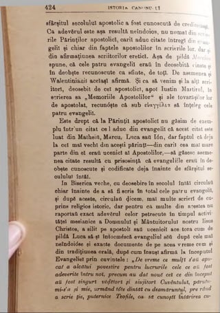 sfârşitul secolului apostolic a fost cunoscută de credincîo 
Ca adevărul este aşa resultă neîndoios, nu numai din acrie
iile Părinţilor apostolici, carit aduc citate întregi din evan.
gelil şi chiar din faptele apostolilor în scrierile lor, dar ai
din afirmaţiunea scriitorilor eretici. Aşa de pildă Marcionl
spune, că cele patru evangeli! eraii în deosebită cinate şi
în deobşte recunoscute ca sânte, de toţi. De asemenea şi
Walentiniăhii acelaşi afirmă. Şi ca să venim şi la alţi acri·
itorl, deosebit de cel apostolici, apoi Iustin Martirul, îq
scrierea sa „Memoriile Apostoliloru şi ale tovarăşilor lor
de apostolat, recun<5şte că sub εύαγγέλια să înţeleg cele
patru evangelil.
Este drept că la Părinţii apostolici nu găsim de exem­
plu într'un citat ce 1 aduc din evangelil că acest citat eate
luat din Matheiil, Marcu, Luca saii Ιόη, dar faptul că deja
la cel mal vechi din aceşti părinţi— din carii cea mal mare
parte din el eraii ucenici al Apostolilor,— să găsesc aseme­
nea citate resultă cu prisosinţă că evangeliile erau înde­
obşte cunoscute şi codificate deja înainte de sfârşitul se­
cuiului întâi.
In Biserica veche, cu deosebire în secolul întăl circulai!
chiar înainte de a să fi scris în total cele patru evangelil;
şi după aceste, circulaţi φοβπι, mal multe scrieri de cu­
prins religios istoric, dar pentru că multe din acestea nu
raportaii exact adevărul celor petrecute în timpul activi*
tăţel mesianice a Domnului şi Mântuitorului nostru Iisus
Christos, a silit pe apostoli saii ucenicii acestora cum de
pildă Luca să*şl întocmdscă evangeliul aeâ după cele mal
neîndoidee şi exacte documente de pe acea vreme cum şi
din tradiţiunea orală, după cum însuşi afirmă la începutul
Evangeliei prin cuvintele : „De vreme ce mulţî s’att apu­
cai a alcătui povestire pentru lucrurile cele ce aii fost
adeverite întru noi, precum au dat nouS cel ce din început
aU fost singuri vectori şi slujitori Cuvântului, părutu-
mi-s’a şi mie, urmând tdte dintăî cu deamăruntul, pre rând
a scrie ţie, puternice Teofile, ca să cunoşti întărirea cu­
4 2 4 i s t o r i a c a n o n u . i i
 