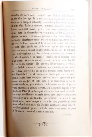 NOULUI TKSTAM KN T
vintelor de care te-at înv#ţatu. Aşa fiind nă ved
cft fie din dorinţa de a respândi ma) repede cele ne «ă pi
trecuse în timpul activităţii mesianice a Domnului, fit j/,te
şi din alte dorinţe ascunse, literatura sântă din acest timp
luase un avint mare, şi noi vom avea ocasiunea să ve­
dem, cum la determinarea canonului cărţilor Noului Tes­
tament în cele trei secole primare a fost între Părinţii şi
scriitorii bisericeşti mare esitare şi multă cumpăndlă dacă
pe t<5te în bloc urmezi să le enumere la canon sati trebue
cernută bine ceetiunea ca în acest codice sânt eă şl albă
intrarea acele numai dintre cărţi ce în deobşte de toţi fără
nici o escepţiune afl fost primite ca cărţi sânte purcese de
la sânţii apostoli şi ucenici nemijlociţi al acestora carii
n’ati putut să scrie de cât aceea ce le aii spus dascălii
lor, şi le-aii afirmat din propria lor cunoştinţă şi ştiinţă.
Ι ία definitiv este o ceştiune mare acesta, şi din punct
I de vedere istoric de un capital interes, pentru lumea n<5e-
tră bisericescă ca să cun<5ştem fasele prin care a trecut
Icărţile sânte care compun canonul noului aşezSmânt şi de
■aceea am crezut că este bine a ne familiariza şi noi cn
■ac&t& cestiune, şi a dobândi atât pentru noi cât şi pentrn
■viaţa păstorescă ştiinţa cerută, cu deosebire luptele avute
■de sânţii Părinţi la început de a ne lăsa nouS urmaşilor
Blor drept credincioşi sântele cărţi, care înadevgr sunt opera
■apostolilor şi a vrednicilor lor ucenici. De aceea în nu-
■mSrul viitor vom începe a trata în teeă generală şi cesti-
■ unea celor-l-alte cărţi ale Noului aşezămînt, adecă scrierile
■ sânţilor apostoli, şi de va fi de folos, vom reveni în parte
I 91la istoria canonului mal desvoltat.
(Va urm»).
i i l p s r
 