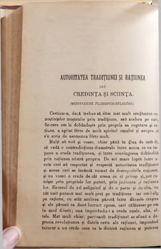 AUTORITATEA TRADIŢIUNEIŞI RAŢIUNEA
SAU
CREDINŢA ŞI SCIINŢA.
(MEDITAŢIUNE FILOSOFICO-RELIGI0SĂ).
Ce9tiunca, dacă trebue să dăm mal mult cre^Sment cu­
noştinţelor moştenite prin tradiţiune, sati acelora pe cari,
fie-care om le dobândeşte prin propria sa cugetare şi ra­
ţiune, a agitat forte de mult spiritul omului şi asupra el
s’a scris de asemenea fdrte mult.
Mulţi ati voit şi voesc, chiar până în φκ* de astă-dl,
să vadă o contradicţiune diametralii între aceea ce ne im­
pune a crede tradiţiunea, şi între convingerea dobândită
prin raţiunea n<5stră proprie. De aci mare luptă între a*
cela cari ati respectat şi respectă autoritatea tradiţiune!
şi aceea cari se încântă numai de descoperirile raţiuneî,
şi nu voesc a crede de cât aceea ce el pricep şi*pot cu­
ndşte prin propriele lor puteri, prin judecata 9i raţiunea
lor. Excesul de zsl nelipsind şi de o parte şi de alta, ‘cu
cât unii puneau mal mult preţ pe tradiţiune. Iar ceî-l-alţî
pe raţiune, cu atât antitesa părută între dânsele creştea
şi ele păreaţi ca două lucruri opuse, cari călăuzesc pe om
în mod diferit; una împunându-i a crede unele, alta, al­
tele. Mal mult chiar, partisaoil tradiţiune! se sileaţi a de­
precia revelaţiunea şi datele certe ale raţiunel, impunând
tuturor a nu crede ceea ce le dictăză raţiunea şi puterea
 
