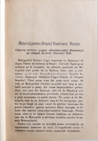 Material pentru Dreptul Bisericesc Român.
Câte-Ya cuvinte «asupra adm inistraţiei Bisericeşti
pe timpul Zaverei (Eteriel) 1821.
Metropolitul Dionisie Lupu împreună cu Episcopul de
Argeş Ilarion să retrăsese la Braşov. Cel-l-alţl Episcopi se
retrăsese pe la monastirî, Tar afacerile spirituale ale Me·
tropoliel eraţi gerate de un Episcop Grec, care se sub­
semna: „o του άγιου Όυγγροβλαχίας έπίτροπος: Τρωάδος Βε-
νέοικτος—Episcopul Sfinţitului Ungro-Vlahiel, al Troadel
Benedict/4. Până acum n’am dat peste acest nume. Să
vede că Metropolitul Dionisie ne având nici timp şi pro­
babil nevoind a primi, din causa împrejurărilor primej-
di<5se, nici unul din Episcopi, nici cel de Rîmnic şi nici
cel de Buzefi administrarea provisorie, a însărcinat pe cine
a găsit momentan cu acostă afacere. Nu putea să fie Me-
tropolia fără de un Arhiereii timp de doi ani apr6pe, pen­
tru că pe lângă că erau cereri de serviciu bisericesc din
partea orăşenilor, apoi să reclamaţi dilriic deslegări în di­
ferite alte cestiunl curat administrative bisericeşti. Pentru
aceea chiar şi în timpul Zaverei întâlnim un Arhiereă,
care sta în Metropolie şi săvârşea lucrările urgente în nu­
mele Metropolitulul.
Pentru a se cun<5şte ca dovedită acâstă trebuinţă de un
representant bisericesc în locul Metropolitulul retras de
restriştea vremel, transcriu aicea următârele documente:
 