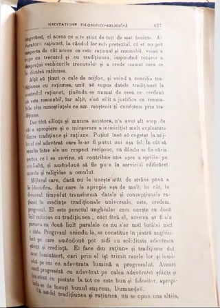 Bjjget&rel, ci aceea ce e^te ştiut de toţî de mal Înainte. A-
■oratorii raţiuneî, la rândul lor eub pretextul, că el nu pot
Bggpecta de cât aceea ce este raţional şi reeonabil, voiaO a
rupe cu trecutul şi cu tradiţiunea, impunând tuturor a
■ggpreţui vechiturile trecutului şi a crede numai ceea ce
le dictezi raţiunea.
■ Alţii afl ţinut o cale de mijloc, şi voind a concilia tra-
niţiunea cu raţiunea, unii aii supus datele tradiţiunel la
K Dtrolul raţiuneî, ţinându-se numai de ceea ce credeaţi
Lg este reeonabil, Iar alţii, s’aii silit a justifica ca resona-
fcile t6te cunoştinţele ce am moştenit şi cun6ştem prin tra-
feţiane.
| Dar t6tă silinţa şi munca acestora, n’a avut alt scop de
jcât o apropiere şi o micşorare a inimiciţiei mult exploatate
llintre tradiţiune şi raţiune. Puţini însă ati cugetat la mij­
locul cel adevărat care le-ar fi putut uni aşa fel, în cât să
tasulte între ele un respect reciproc, ca dându se fie-căria
[partea ce i Re cnvine, să contribue una spre a sprijini pe
wal-altă, şi amândouă să fie pu^e în serviciul edificărel
morale şi religi<5se a omului.
f Mijlocul care, dacă nu le uneşte'atât de etrâns p&nft a
le identifica, dar care le apropie aşa de mult, In cât, in
decursul timpului transform i datele şi concepţiunele ra­
ţiune! în credinţe tradiţionale universale, este, credem,
[progresul. EI este punctul unghiular care uneşte ca dou6
linii raţiunea cu tradiţiunea ; câcl fără el, acestea ar fi u’a
pururea ca două linii paralele ce nu s’ar mal întâlni nici
0data. Progresul unindu-.le, se constitue în piatră unghiu­
r i pe care amândouă pot zidi cu soliditate adevărata
Lţh'nţâ şi. credinţă. E l face din raţiune şi tradiţiune doi
1^ liminăiorî, cari prin el îşi trim it razele lor şi lumi-
| | | ;Pe om cu adevărata lum ină a progresului. Atunci
progrealzft cu adevărat pe calea adevăratei ştiinţe şi
cu pietate la tot ce este bun şi folositor, apropi-
JQ8u9l bunul suprem, Dumnedeu.
1 el tradiţiunea şi raţiunea, nu ee opun una alteia.
M B D IT A T 1U N R F iL O S O F lC O -R E L IG l^ S Ă 4 2 7
 