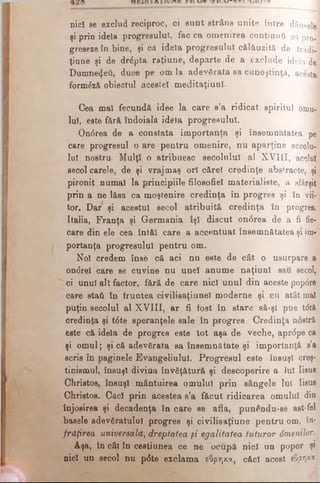 nici se exclud reciproc, ci sunt strâns unite între dânselej
şi prin idela progresului, fac ca omenirea continuu sa pro]
greseze în bine, şi că idela progresului călăuzită de tradi­
ţiune şi de drdpta raţiune, departe de a exclude idela de
Dumnezeii, duce pe om la adevărata sa cunoştinţă, acesta
formdză obiectul acestei meditaţiunl.
Cea mal fecundă idee la care e’a ridicat spiritul omu­
lui, este fără îndoială idela progresului.
Ondrea de a constata importanţa şi însemnătatea pe
care progresul o are pentru omenire, nu aparţine secolu­
lui nostru. Mulţi o atribuesc secolului al XVIII, acelui
secol carele, de şi vrajmaş ori cărei credinţe abstracte, şi
pironit numai la principiile filosofiel materialiste, a sfârşit
prin a ne lăsa ca moştenire credinţa în progres şi în vii­
tor. Dar şi acestui secol atribuită credinţa în progres.
Italia, Franţa şi Germania îşi discut ondrea de a fi fie­
care din ele cea întăi care a accentuat însemnătatea şi im­
portanţa progresului pentru om.
Noi credem înse că aci nu este de cât o usurpare a
on<5reî care se cuvine nu unei anume naţiuni sau secol,
ci unul alt factor, fără de care nici unul din aceste popdre
care staâ în fruntea civilisaţiunel moderne şi cu atât mal
puţin secolul al XVIII, ar fi fost în stare să-şl pue tdtă
credinţa şi tdte speranţele sale în progres Credinţa ndstră
este că idela de progres este tot aşa de veche, aprdpe ca
şi omul; şi că adevărata sa însemnătate şi importanţă s’a
scris în paginele Evangeliulul. Progresul este însuşi creş­
tinismul, însuşi divina învăţătură şi descoperire a lui Iisus
Christos, însuşi mântuirea omului prin sângele lui Iisus
Christos. Căci prin acestea s’a făcut ridicarea omului din
înjosirea şi decadenţa în care se afla, punendu-se ast-fel
basele adevăratului progres şi civilisaţiune pentru om, în·
frdţirea universală, dreptatea şi egalitatea tuturor dmenilor.
Aşa, în cât în ceetiunea ce ne ocupă nici un popor şi
nici un secol nu pdte exclama εύρηκα, căci acest εύρηκα
 