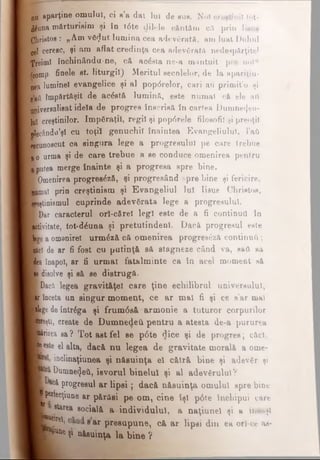 nu aparţine omului, ci e’a dat lui de sus. Noi creştinii tot-
#una mărturisim şi în t6te dilele cântăm ca prin Iisus
Christos : „Am vă<Jut lumina cea adevărată, am luat Duhul
gel ceresc, şi am aflat credinţa cea adevărata nedespărţitei
’Treimi închinându-ne, cft acesta ne-a mântuit pre nol“
/comp- finele et. liturgil) Meritul secolelor, de la apariţiu-
nea luminel evangelice şi al pop<5relor, cari aU primit’o şi
•’aft împărtăşit de acăetă lumină, este numai cft ele ati
Kiverealisat idela de progres înscrisă în cartea Dumne4eu-
luî creştinilor. împăraţii, regii şi popdrele filosofii şi preoţii
■ecându’şl cu toţii genuchil înaintea Evangeliulul, l’aft
Recunoscut ca singura lege a progresului pe care trebue
•I o urma şi de oare trebue a ee conduce omenirea pentru
■putea merge înainte şi a progresa epre bine.
■Omenirea progresdză, şi progresând spre bine şi fericire,
■una) prin creştinism şi E vangeliul lui Iisus Christos,
Tjştinismul cuprinde adevărata lege a progresului.
■Dar caracterul ori-cărel legi este de a fi conţinuţi tn
■tivitate, tot-dăuna şi pretutindeni. Dacă progresul este
Le a omenire! urmăză că omenirea progree£z& conţinuΰ ;
câcl de ar fi fost cu putinţă să stagneze când va, e&A eă
dea înapoi, ar fi urmat fatalminte ca tn acel moment eă
Mdisolve şi eă se distrugă.
Dacii legea gravităţel care ţine echilibrul universului,
Iii înceta un singur m om ent, ce ar mal fi şi ce s’ar mal
ţege de într^ga şi frumdsă armonie a tuturor corpurilor
Ieşti, create de Dumnedeii p en tru a atesta de-a pururea
jriiea sa? T otaetfel ee p6te dice şi de progres; căci,
■este el alta, dacă nu legea de gravitate morală a ome-
inclinaţiunea şi năsuinţa el cătră bine şi adevăr şi
Dumnezeii, iBvorul binelui şi al adevărului?
έ &c&progresul ar lip si; dacă n ăsu in ţa omului spre bine
I perfecţiune ar părăsi pe om, cine îşi p6te închipui care
le ta re a socială a individului, a naţiune! şi a însuşi
Î E S ear presupune, că a r lipsi din ea orî-ce aa-
jPto* şi năsuinţa la bine ?
 