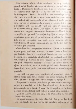 Din scrierile n<5atre sfinte cun<5ştem un timp când pro··
greşul, adicft binele, virtutea şi nfisuÎDţa omului cătră a· 1
devfir şi Dumnezeii dispăruse din lume şi egoismul om ul
lui cucerise totul, aşa în cât nu mal era nici o spera iţi I
de îndreptare. Atunci deluviul a fost consecinţa inevita­
bilă, care a trebuit să urmeze unei ast fel de stări, căreia
el a trebuit să’l pună capăt şi afi sfârşească acele genera- !
ţiunl care se departase de la progres şi D um nezeu şi voiau ‘
a inaugura altă cale şi altă viaţă din care să lipească nă-
suinţa cătră bine şi cătră D um nedeu. O nouă omenire a’a
născut din singurii temâtorl de D u m nezeu—Noe şi fiii sei
cu soţiile lor, pe cari Dumnedeu îngrijise a-I scăpa din ex-1
terminarea generală, şi promisiunea că mânia Iui Dumne-j
(Jeti, nu va extermina mai m ult lucrul mânilor sale, ne j
încredinţdză că calea progresului, nu va fi mat mult în- ]
treruptă pre pământ.
Omenirea dar progresâză continuu. Chiar în momentul :
acesta, progresul face unde-va în vre·o parte a lumel, un
pas înainte. Istoria trecutului şi descrierea celor ce se pe­
trec zilnic pe suprafaţa pământului, ne confirmă acest ade- i
ver. Gloria şi mărirea la care omenirea atât în anticitate,
cât şi în timpurile moderne şi chiar în dilele n<5stre, aă
ajuns prin ştiinţe, arte, filosofic şi diferitele descoperiri şi
invenţiunl, sunt proba cea mal evidentă că omenirea pro- ]
gres£ză.
Dar faţă cu progresul conţinuţi al omenirel, omul, a
căruia viaţa este f<5rte scurtă, s’ar putea întreba, de unde
vine, şi unde merge, sau unde voeşte să ajungă?
Reepunsul la acostă problemă pe care omul a căutat pu­
rurea a o resolvi, nu i l’a dat nici ştiinţa, nici artele, nici
invenţiunile ce a făcut. Numai în Evangeliul şi în desco­
perirea dumnede^acă dată lui, el a putut afU cuvintele: J
TDe la Dumnezeu am eşti, ţi la Dumnezeu ml· reîntorc,
DumnefaU caut11.
Şi acest respuns, din t<5te câte s’att dat şi se dau încă,
este singurul, cel mal logic. El satisface raţiunea şi cu-
 