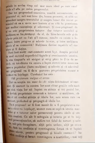 prinde în acelaş timp cel mai mare ideal pe care omul
tinde a’l afla Pe calea progresului.
P Dar tot progresând omenirea, reeult& neceearminte, că
presentul βϊ, ββύ mal bine ψΐβ, lumea presentă, eă aibă un
ascendent asupra trecutului şi asupra lumei din trecut pe
temeiul că. ea a mere mal înainte şi ee *flă In posesiunea
mal multor cunoştinţe şi adevfirurl. Şi cum progresul, de
■i nu erte proprietatea tuturor, dar tuturor accesibil şi
mulţimea ee împftrt&şeşt >de el, de bioe facerile sale şi de
Mevfir prin cel ce l’aft şi’l cunosc, resultă cft exista o le­
gătura între progres şi adevSr în sine, şi între mulţimea
căreia el se comunică! Mulţimea devine capabila a’l cu-
n6f}te şi 11 deţine.
■ Sunt însâ mulţi cari contesta acest fapt Aceştia privind
[in mod cu totul superficial faptele şi evenimentele istorice,
[in t6te timpurile ati strigat şi strig pănft în ψύβ de as-
iâ-dî, că tot-dduna va exista o luptă eternă între matia cea
poare a popdrelor (între mulţime) şi adevfir, şi că adevfirul
ciad progresul va ti de-a pururea proprietatea numai a
| acâtor*va înţelepţi. Cuvântul lor este :
Odi profanum vulgus et arceo
I Unii ca aceştia nu aunt de cât nişte defăimători al ome~
■ nirel. Şi martori în contra lor sunt chiar geniile cele mail
■cari t6t& viaţa lor ati luptat c a ştiinţa şi tot geniul lor,
ft ύ devină proprietate comună a tuturor, şi mulţimea, eă-
■ el ati confiat ştiinţa şi ideile lor, este aceea care i-a
Hiternisat, profesând şi propagând ideile lor.
I Daoăprogresul ar f i f o s t m e n i t d e afi proprietatea nu*
isaaîa câtor-va înţelepţi, atunol cumseespbcă istoria mar-
Itirilor şi a tuturor celor persecutaţi pentru ideile şi cre-
Pj&ţa creştină. Ce alt îl m â n g ă i a ş i î n t ă r i ape el în mij-
Ί ρ ΐ pemcuţiunelor, s ă s u f e r e t o t f e l u l d etorturi şi m6r-
L*1 prin decapitare, alţii prin a r d e r e , alţii pe cruce
ÎL ’ ^ nu credinţa şi c o n v i n g e r e a f e r m ăcă el luptau l
adevăr, pentru progresul şi b i n e l e omenire! V Iar
credinţa şi fermă convingere a martirilor,—mal toţi
 