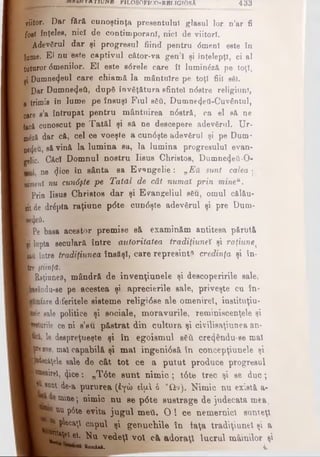 viitor. Dar fără cunoştinţa preeentulul glasul lor n’ar fi
fost înţelee, nicî de contimporani, nicî de viitori,
li Adevărul dar şi progresul fiind pentru <5menl este în
lume. El nu este captivul câtor-va gen'î şi înţelepţi, ci al
tuturor <5meniIor. El este s6rele care ÎI luminăză pe toţi,
ţi D u m n e z e u l care chiamă la mântuire pe toţi fiii sfii.
P Dar Dumnezeii, dupâ învăţătura sfintei n<5stre religiunl,
a trimis în lume pe însuşi Fiul βδύ, Dumne4eti-Cuv€ntul,
oare e’a întrupat pentru mântuirea n6stră, ca el să ne
fac&cunoscut pe Tatăl şi să ne descopere adevărul. Ur-
m&zâ dar că, cel ce voeşte a cun<5şte adevărul şi pe Dum­
nezeu, să vină la lumina sa, la lumina progresului evan­
gelic. CftcI Domnul nostru Iisus Christos, DumnetJetiO-
Lul ne <Jioe în sânta sa Ev^ngelie: „Eu sunt calea ·
nimeni nu cunâşte pe Tatăl de cât numai prin mineu.
■ Prin Iisus Christos dar şi Evangeliul s6u, omul călău*
nt de dr£pta raţiune p6te cun6şte adevărul şi pre Dum-
Bjjeti.
I Pe basa acestor premise să examinăm antitesa părută
Işt lupta seculară între autoritatea tradiţiuneî şi raţiunej
(ita între tradiţiunea însăşi, care represint* credinţa şi în­
tre ştiinţă.
T Raţiunea, mândră de invenţiunele şi descoperirile sale,
şteându-se pe acestea şi aprecierile sale, priveşte cu în·
Kmfare diferitele sisteme religi6se ale omeniret, iustituţiu-
ple sale politice şi sociale, moravurile, reminiscenţele şi
(testurile ce ni s’au păstrat din cultura şi civilisaţiunea an-
ţwâ, le despreţueşte şi în egoismul βδύ cre^fcndu-se mal
|Preeu», mal capabilă şi mal ingeni0să în concepţiunele şi
■Mec&ţele sale de cât tot ce a putut produce progresul
P®M>irel, «Jice: „T6te sunt nim ic; t6te trec şi se duc;
■Munt de-a pururea (έγώ cIjaI ό yQv). Nimic nu există a-
mine·, nimic nu se p0te sustrage de judecata mea,
nu p6te evita jugul met). O ! ce nemernici sunteţi
^epU caţl capul şi genuchile în taţa tradiţiuneî şi a
^*ţei ei. Nu vedeţi voi eă adoraţi lucrul mâinilor şi
gemi·*. 4.
______ 1Λ τ ιυ κ Β yiLOSOFiCQ-RBr.TGfOsA 433
 