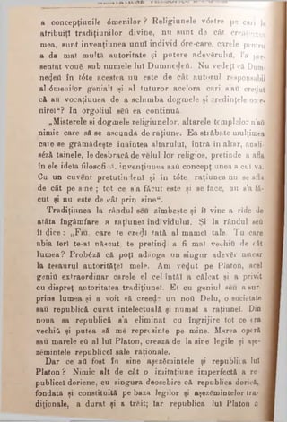 a concepţiuuile dmenilor ? Relîgiunele vdstre p e c a r i le
atribuiţi tradiţiunilor divine, nu aunt de cât c r e a ţ i u n e a
mea, aunt invenţiunea unui individ dre-care, carele p e n t r u
a da maf mulţii autoritate şi putere adevărului, l a pre-
aentat vouă aub numele luî D um nedeti. Nu vedeţi c ă D u m ­
nezeii în tdte acestea nu este de cât autorul r e s p o n s a b i l
al dmenilor geniali şi al tuturor acelora cari a a u c r e d u t
că au vosaţiuuea de a schim ba dogmele si credinţele orce-
nirelu? In orgoliul seii ea continuă.
„Misterele şi dogmele religiunelor, altarele templelor n’aâ
nimic care să se ascunde de raţiune. E a străbate mulţimea j
care se grăm ădeşte înaintea altarului, intră în altar, anali-j
sdză tainele, le desbracă de velul lor religios, pretinde a afla
în ele idela filosofictf, invenţiunea saâ concepţi unea a cui va.
Cu un cu vent pretutindeni şi în tdte. raţiunea nu se afli
de cât pe sine ; tot ce s’a făcut este şi se face, nu s’a f ă ­
cut şi nu este de cât prin sine“.
Tradiţiunea la rândul seu zîmbeşte şi îl vine a rîde de
atâta îngâmfare a raţiunel individului. Şi la rândul βέΰ
îl <Jice; „Fiu, care te eredi fată al mamei tale. Tu care
abia ieri te-al născut te pretinzi a fi mal vechiu de cât
lum ea? Probdză că poţi adăoga un singur adevăr măcar
la teeaurul autorit&ţel mele. Am vecjut pe Platon, acel
geniu extraordinar carele el cel întăi a călcat şi a privit
cu dispreţ autoritatea tradiţiune!. Ei cu geniul seu a sur­
prins lumea şi a voit să creede un ηού Delu, o societate
sau republică curat intelectuală şi numai a raţiunel. Din
noua sa republică s'a elim inat cu îngrijire tot ce era
vechiti şi putea eă me reprtsinfe pe mine. Murea operă
sau marele βύ al lui Platon, creazft de la sine legile şi aşe-
zemintele republice! sale raţionale.
D ar ce ati fost în sine aşezămintele şi republiia lui
Platon ? Nimic alt de cât o imitaţiune imperfectă a re­
publice! doriene, cu singura deosebire că republica dorică,
fondată şi constituită pe baza legilor şi aşezămintelor tra- j
diţionale, a durat şi a trăit; iar republica Iul Platon a ι
 