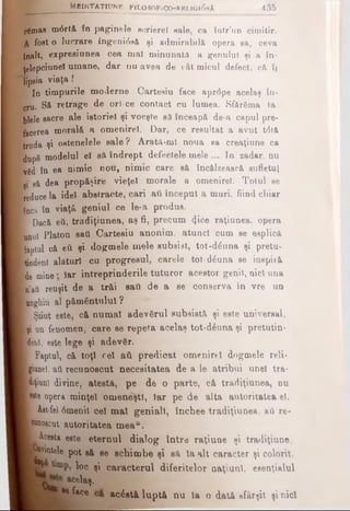 rSmas m0rtâ în patin ele scriere! sale, ca tatr'un cimitir.
A fost o lucrare ingeni0aă şi admirabilă opera sa, ceva
{nalt, expresiunea cea mal minunaţii a genului şi a în-
ţelepoiunel umane, dar nu avea de cât micul defect, că îi
Tipsia viaţa I
| In timpurile moderne Cartesiu face aprdpe acelaş lu­
cru. S& retrage de ori·ce contact cu lumea. Sfărâma ta
biele sacre ale istoriei şi voeşte să înceapă de-a capul pre­
facerea morală a omenirel. Dar, ce reeultat a avut t<5tă
truda şi ostenelele sale? Arată-ml noua ea creaţiune ca
dupS modelul el să îndrept defectele mele .... In zadar, nu
lv8d în ea nimic nou, nimic care să încălzească sufletul
p să dea propăşire vieţel morale a omenirel. Totul se
reduce la idei abstracte, cari aii început a muri, fiind chiar
Encâ în viaţă geniul ce le-a produs.
W Daoâ βύ, tradiţiunea, aş fi, precum (Jice raţiunea, opera
Imul Platon sau Cartesiu anonim, atunci cum se esplică
[faptnl că eil şi dogmele mele subsist, tot-d£una şi pretu­
tindeni alături cu progresul, carele tot-d6una se inspiiă
Ide mine · Iar întreprinderile tuturor acestor genii, nici una
In’aii reuşit de a trăi sati de a se conserva în vre un
■Boghiu al pământului ?
I Ştiut este, că numai adevărul subsietă şi este universal,
I ţi un fenomen, care se repeta acelaş tot-diona şi pretutin-
I deul, este lege şi adevfir.
I Faptul, că toţi cel aii predicat omenirel dogmele reU-
giunei, aii recunoscut necesitatea de a le atribui unei tra­
cţiuni divine, atestă, pe de o parte, că tradiţiunea, nu
cete opera minţel omeneşti, Iar pe de alta autoritatea el.
Ast-fel 0menil cel mal geniali, închee tradiţiunea. aâ re-
■Bfioacut autoritatea meau.
L Acesta este eternul dialog între raţiune şi tradiţiune.
^pmtele pot să se schimbe şi să la alt caracter şi colorit,
H r loc şi caracterul diferitelor naţiuni, esenţialul
I acelaş.
|B ^4ce acostă luptă nu la o dată sfârşit şi nici
ttB D lT A TlU N R FfLOSOFiCO-RELIGI(5sA 4 3 5
 