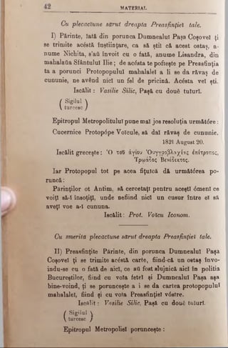 MATERIAL
Cu plecăciune sărut dreapta Preasfinţiei tale.
I) Părinte, îatft din porunca Dumnealui Paşa Coşoveî ţi
se trimite acostă înştiinţare, ca să şti) că acest ostaş, a-
nume Nichita, s’aii învoit cu o fată, anume Lisandra, din
mahalatia Sfântului Ilie; de acâsta te pofteşte pe Preasfinţia
ta a porunci Protopopului mahalalei a li se da răvaş de
cununie, ne având nici un fel de pricină. Acâsta vel şti.
Iscălit: Vasilie Silic} Paşă cu două tuluri.
I Sigilul I
Vturcesc /
Epitropul Metropolitulul pune mal jos resoluţia următâre:
Cucernice Protop<5pe Voîcule, să did răvaş de cununie.
1821 August 20.
Iscălit greceşte: cO του άγιου Όυγγροβλαχίας έπίτροπος,
Τρωάζος Βενέδικτος.
Iar Protopopul tot pe acea fiţuică dă următ<5rea po­
runcă:
Părinţilor ot Antim. să cercetaţi pentru aceşti 0menl ce
voiţi să-I însoţiţi, unde nefiind nici un cusur între el sâ
aveţi voe a-î cununa.
Iscălit: Prot. Votcu Iconom.
Cu smerită plecăciune sărut dreapta Preasfinţiei tale.
II) Preasfinţite Părinte, din porunca Dumnealui Paşa
Coşoveî ţi se trimite acostă carte, fiind-că un ostaş învo-
indu-se cu o fată de aici, ce ati fost slujnică aici în politia
Bucureştilor, fiind cu voia fetei şi Dumnealui Paşa aşa
bine-voind, ţi se porunceşte a i se da cartea protopopului
mahalalei, fiind şi cu voia Preasfinţiei v6stre.
Iscălit·: Vasilie Silic, Paşă cu două tuluri.
I Sigilul 
 turcesc /
Epitropul Metropoliel porunceşte:
 