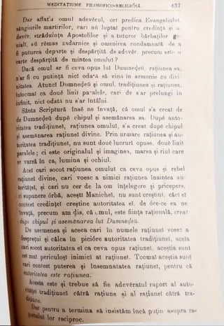 Dar aflata omul adevărul, or! predica Evangeliulul,
gângiurile martirilor, cari βύ luptat pentru eredinţii şi a-
dever, străduinţa Apostolilor şi a tuturor bărbaţilor ge­
nial!, »ύ rdmas zadarnice şi omeDirea condamnată de a
fi puturea departe şi despărţită de adevgr, precum este o
oarte despărţită de mintea omului ?
 Dacă omul ar fi ceva opus Iul Dumne4eU, raţiunea sa,
n’ar fi cu putinţă nici odafă sâ vină în armonie cu divi-
nitatea. Atunci Dumne<Jeti şi omul, tradiţiunea şi raţiunea,
întocmai ca două linii pa-alele, cari de s’ar prelungi în
infinit, nici odatA nu s’ar întâlni.
Γ Sânta Scriptură ΐηβδ ne învaţă, că omul s’a creat de
de Dumne4eti dupfi chipul şi asemănarea sa. Dupfi auto-
ritatea tradiţiune!, raţiunea omului, s’a creat dup6 chipul
şi asemănarea raţiunel divine. Prin urmare raţiunea şi au-
toritatea tradiţiune!, nu sunt dou€ lucruri opuse, douS linii
paralele ; ci este originalul şi imaginea, marea şi riul care
ee varsă în ea, lumina şi ochiul.
Β Acel oari socot raţiunea omului ca ceva opus şi rebel
Raţiunel divine, cari voesc a nimici raţiunea înaintea au-
lorităţel, şi cari nu cer de la om înţelegere si pricepere,
ici Bupunere 6rbă, aceşti Manichel, nu sunt creştini, căci el
■contest credinţei creştine autoritatea el, de 0re-ce ea ne
Bnvaţă, precum am dis, că emul, este fiinţa raţională, creat
miypt chipul şi asemănarea lui Dumnedeti.
■ De asemenea şi aceea cari în numele raţiunel voesc a
■ despreţui şi călca în pici0re autoritatea tradiţiunel, acela
■carisocot autoritatea el ca ceva opus raţiunel, aceştia suut
Icei mai periculoşi inimici al raţiunel. Tocmai aceştia sunt
I cari contest puterea şi însemnătatea raţiunel, pentru c&
■eutoriiatea este raţiunea.
este şi trebue sâ fie adevăratul raport al auto-
tradiţiunel cătră raţiune ei al raţiunel cătră tra-
l k
pentru a term ina să insistăm încă puţin asupra ra·
lor reciproc.
k - _ _ ________M B D IT A Ţ IU N E F lL O S O n c O -R B L IG u jsA 4 3 7
 