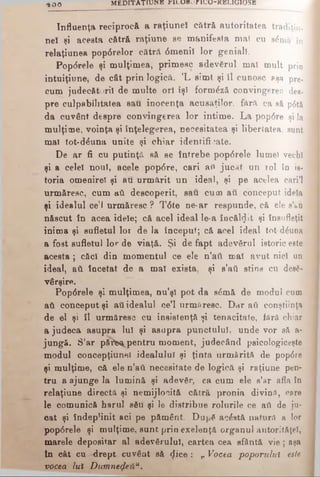 Influenţa reciprocă a raţiuneî cătră autoritatea tradiţiu-
neî şi acesta cătră raţiune se manifesta mai cu s £ m a î n
relaţiunea pop6relor cătră 6menil lor geniali.
Pop<5rele şi mulţimea, prim esc adevărul mal mult prin
intuiţiune, de cât prin logică. ’L sim t şi îl cunosc sşa pre­
cum judecători! de multe ori îşi form^ză convingerea des­
pre culpabilitatea sau inocenţa acusaţilor, fără ca să p6tă
da cuvânt despre convingerea lor intime. L a pop<5re şi la
mulţime, voinţa şi înţelegerea, necesitatea şi libertatea, sunt
mal tot-d^una unite şi chiar identificate.
De ar fi cu putinţă să se întrebe pop6re!e lumei vechi
şi a celeî noul, aqele pop<5re, cari aii jucat un rol în is­
toria omenirel şi au urm ărit un ideal, şi pe acelea cari’l
urmăresc, cum ati descoperit, sau cum au conceput idela
şi idealul ce’l urm ăresc ? T6te ne*ar respunde, că ele s’&u
născut în acea idele; că acel ideal le-a încălzit şi însufleţit
inima şi sufletul lor de la început; că acel ideal tot d&ina
a fost sufletul lor de viaţă. Şi de fapt adevărul istoric este
acesta ; căci din momentul ce ele n’aii mal avut nici un
ideal, aii încetat de a mal exista, şi s’aii stins cu desă­
vârşire.
Pop6rele şi mulţimea, nu’şl pot da s6mă de modul cum
aii conceput şi aii idealul ce’l urmăresc. D ar aii conştiinţa
de el şi îl urm ăresc cu insistenţă şi tenacitate, fără chiar
a judeca asupra Iul şi asupra punctului, unde vor să a-
jungă. S’ar pţtfe^pentru moment, judecând psicologiceşte
modul concepţiunel idealului şi ţinta urm ărită de pop6re
şi mulţime, că ele n’aii necesitate de logică şi raţiune pen­
tru a ajunge la lum ină şi adevăr, ca cum ele s’ar afla în
relaţiune directă şi nemijlocită cătră pronia divin#, care
le comunică harul său şi le distribue rolurile ce aii de ju­
cat şi îndeplinit aci pe pământ. După acostă natură a lor
pop6rele şi mulţime, sunt prin exelenţâ organul autorităţel,
marele depositar al adevărului, cartea cea sfântă vie ; aşa
în cât cu -drept, cuvânt să dice : ,, Vocea poporului este
vocea lut Dumneqleiiu.
4 0 0 M E D I T A T IO N “ FILUBorUJU-KELIGlOSE
 