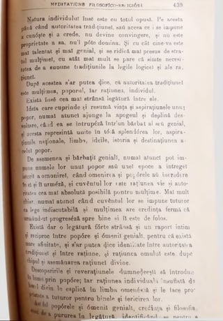 latura individului Îns6 este cu totul opusă. Pe acesta
până când autoritatea tradiţiuneî, saâ aceea ce î ee impune
a cun6şte şi a crede, nu devine convingere, şi nu este
- proprietate a ea, nu’l p6te domina. Şi cu cât cine-va este
ujal talentat şi mal genial, şi se ridică mal presus de stra­
tul mulţ'meî, Cu atât mal mult se pare c& simte necesi­
tatea de a euDune tiadiţiunile la legile logicei şi ale ra.
'tfunei· , j·■ Dupâ acestea s ar putea cfice, ca autoritatea tradiţiuneî
fee8te mulţimea, poporul, Iar raţiunea, individul.
■ Există îusfi cea mal strânsă, legătură între ele.
B Ideîa care cuprinde ţi resumă viaţa şi aspiraţiunele unui
popor, numaî atunci ajunge la apogeul şi deplină des-
Roltare, când ea ee întrup^ză într’un bărbat al seti genial,
I ai acesta represintă uuite în t6tă splenddrea lor, aspira-
■Rănile naţionale, limba, ideile, istoria şi destinaţiunea a-
■celnî popor.
HDe asemenea şi bărbaţii geniali, numai atunci pot im-
£ pune numele lor unul popor sati uael epoce a întregel
■ntoril aomnnireî, când omenirea şi poarele aii încredere
■fo el şi îl urm&să, şi cuvântul lor «ste raţiunea vie şi auto-
■ ritatea cea mai absolută poaibilă pontru mulţime. Mal mult
Bhiar, numai atunci când cuvântul lor se impune tutuior
I ca lege indiscutabilă şi mulţimea are credinţa fermă că
Brm&nd-u! progresâză spre bine şi îl este de folos.
■ Există dar o legătură fdrte strânsă şi un raport intim
■ţi reciproc între pop6re şi dmenil geniali, pentru că există
■ mare afinitate, şi s’ar putea φοβ identitate între autoritatea
^fediţiunel şi între raţiune, ţi raţiunea omului este, dup€
■chipul şi asemănarea raţiunel divine.
T De«copsririe şi reveraţiunele dumne<)eeştl să introduc
prin pop6re; Iar raţiunea individuala insuflată d©
■i^ divin, le esplică în lim ba omenâ* *ă şi le tace pro*
H M e a tuturor pentru binele şi fericirea lor.
P°parele şi 6menil geniali, credinţa şi filosofia,
Bl—a pururea^jţa legătură 1^Antifir>6nA...aA ru»ntm λ
1 .. MfDlTATlDNB FILOSOFICO·»1111G103A_______ 4 3 9
 
