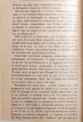 duce pe om prin calea progresului la bine şi la adevgr
la Dumnetjeu, binele şi adevărul absolut.
Dar aci este timpul de a întreba, tradiţiunea cu autori·]
tatea el, tot urmând calea progresului, nu se va identifica
ea când-va cu desăvârşire cu raţiunea? Nu va veni 6re
un timp, când misterul şi credinţa să devină cunoştinţă şi
ştiinţă umană, catapeteasma care învălue adevărul divin
să dispară cu desăvârşire şi omul să cun<5scă şi să vadă
faţă în faţă, cel puţin cu ochii minţel sale, adevărul abso­
lut, pe Dumne<)eâ ?
Dacă între om şi Dumnedeii, n’ar fi la mijloc infinitul,;
sail omul, fie că este fiinţa mărginită, ar putea prin raţiune
să pătrundă acest infinit pănă la Dumnedeu, atunci să în­
ţelege de la sine, că totul ar lua sfârşit aci pe pământ,
credinţa ar deveni cunoştinţă şi ştiinţă şi raţiunea umană
ar iua întru t6te locul raţiunel divine.
Omul însă bind fiinţă mărginită, creată după chipul şi
asemănarea Iul Dumnedeii, el după cuvântul Evangeliel,
nu are de cât posibilitatea de a se asemăna lui Dumnedeu
şi ast-fel prin raţiune, progresând, el înaintâză continuă
cătră adevărul absolut, fără a putea vre-o dată să’l ajungă·
Fie care secol şi epocă, prin Evangeliul lui Iisus Christos,
DumnedeÎi-Omul tot mal mult va rări şi va face din ce
în ce mal transparent vălul, dar el pentru noi dmenil nu
se va putea rupe şi nimici nici dată
Resumând am putea dice: „Omul, dorind prin calea
progresului a se apropia de adevăr şi a’l cundşte, nu tre.
bue să înceapă de la o îndoială despre adevărurile date,
oi cu credinţa, şi credinţă tare în ele. Cu credinţa dobân-
dită prin puterea raţiunel sale* Numai ast-fel, plecând de
la sine şi credinţa sa, va apropia şi va verifica acâstă cre­
dinţă, cu a celor l-alţl, şi cunoscând prin sine pe cei-l-alţl»
se va lega cu el prin legătura dragostei, va iubi pe apr<5pele
şi va fi una cu el. Ast-fel împreună raţiunea cu credinţa,
luminate cu lumina evangelică şi inspirate de cuvintele
Iul Iisus Christos care a ^is : Iubiţi-vă unii pe alţii, şi pe
 