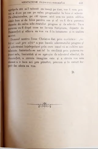 ţpr6pde tfiil eft 1 Iubeşti ca însuţi pe tiae, vor fi una ptn
trn a duce pe om pe calea progresului la bine şi adevăr.
Pe altmintrelea, pe căî opuse, nicî una nu putea edifica
nimic bun şi de folos pentru om şi el va fi de-a pururea
departe de calea adevăratului progres şi de adev6r. De·a
pururea va fi după cum ne învaţă Scriptura, departe de
Domne<Jefl şi sfânta sa voe va fi în întunerec şi în umbra
aaortel.
1 Domnul nostru Iisus Christos dar, prin cuvinte’e : „Iu­
biţiνδ unit pre alţitu a pus basele adevăratului progres şi
al adevăratei înţelepciuni prin care omul să se cultive mo·
jalminte. Int irindu-se ast iei în credinţă prin puterea ra-
ţiunei sale, înaintăză şi se apropie de adevărul absolut, de
Domne^eâ, a căruia imagine este şi a căruia voe este
Bhemat a o face aci pre pământ, precum şi în ceruri &n~
berii fac sânta sa voe.
M MBPITAŢIUNB F1L080F1C0-R0LIG108A 441
 