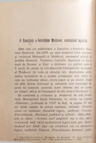 O E nciclică a Ierarhilor M oldovei combătând inju
____
Dăm maî jos publicităţel o Enciclică a Ierarhilor BiseJ
ricei Moldovei, din 1829, pe care neuitatul întru amintire
şi vrednicul Metropolit al Moldovei, mecenatul ştiinţei şi
pod0ba Bisericel, Veniamin Costachi, împreună cu Ep:s-
copil de Rom an şi Huşi o alcătuesc ş’o publică spre a
fi cetită de preoţi în tote Bisericile Principatului de atuncî
al Moldovei. Să vede că obiceiul reii, deprinderea urîtă,
datina innărăvită de a insulta şi batjocori cele sfinte la
care ne închinăm dilnic, era în popor şi pe atunci. După
cât ştiu, Antim Ivireanul în cuvintele sale bisericeşti de
peste an combate puternic acest obicelu urît ce exista
pe timpul său şi în Principatul de altă dată al Munteniei ’).
De aseminea şi virtuosul şi rîvnitorul de cele biseri­
ceşti, Metropolitul Iacob Putneanu, în cartea sa numită
«Floricică», publicată la 1757 în Iaşi, la pagina 57 are
un tratat special în acostă cestiune, intitulat: P en tru
ceea, c e s u d u e s c (in s u ltă ) le g e a , s u fle tu l, Crucea,,
P r e c is ta n ia , B o te z u l , j u d e ţ u l ş i a lte le * . Intre altele^
lată ce citesc: «A c â s ta n ic i p ă g â n ii n u o fa c , sa ’şi
o c â r a s c ă s a u s ă 1ş i s u d u e a s c ă le g e a s a u p r e D u m ­
n e z e u l lor. I a t ă d a r c ă c r e ş tin i i c e i c e su d u e sc
le g e a , s u fle tu l, C r u c e a , P r e c is ta n ia , b o te z u l, ju d e -
‘) Vedl Didahiile ţinute în Metropolis din Bucureşti, de Antim Ivireanul,
Metropolitul Ungro-Vlahiel 1709—1716, publicate de mine în 1888.
 