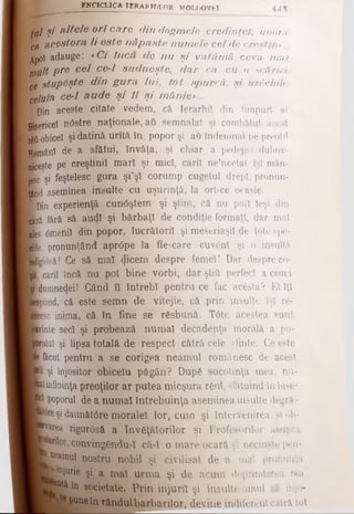 ENCICLICA IERARHILOR MOLDOVfcl 4 4 3
(jjl şi altele o rî care din dogmele credinţei, unora
qH acestora li este n ă p a ste num ele cel de creştin*...
Apoi adauge: *Ci în că de n u ş i vatâm ă ceva m al
jnult pre cel ce-1 su d u eşte, d ar ca cu o scârnă
ce stup^şte din g u ra lu i, to t spurcă,, şi urechile
celuia ce-1 a u d e ş i îl ş i m â n ie>...
■Din aceste citate vedem, că Ierarhii din timpuri al
■sericei n0stre naţionale, aft semnalat şi combătut acest
rffl obicei şi datină urîtă în popor şi aQ îndemnat pe preoţii
fcnânl de a sfătui, învăţa, şi chiar a pedepsi duhov-
Bceste pe creştinii mari şi mici, carii ne’ncetat îşi măn-
şjesc şi feştelesc gura şi’şl corump cugetul drept, pronun-
]ttnd aseminea insulte cu uşurinţă, la orl-ce ocasie.
■ Din experienţă cun0ştem şi ştim, că nu poţi Ieşi din
lasă fără să aud! şi bărbaţi de condiţie formaţi, dar mal
ales 0meniî din popor, lucrătorii şi meseriaşii de t6te spe-
Pe, pronunţând apr<3pe la fie-care cuvânt şi o insultă
Jsă! Ce să mal (Jicem despre femei! Dar despre co-
I carii încă nu pot bine vorbi, dar ştia perfect a cruci
jşi[dumne4ei! Când fl întrebi pentru ce fac acăsta? El Iţi
Tpund, că este semn de vitejie, că prin insulte îşi re­
iese inima, că în fine se răsbunâ. T6te acestea sunt
linte seci şi probează numai decadenţa morală a po-
yluî şi lipsa totală de respect cătră cele sfinte. Ce este
î&cut pentru a se corigea neamul românesc de acest
I şi înjositor obicelu păgân? După socotinţa mea, nu-
Jinfiuinţa preoţilor ar putea mieşura răul, si&tuind in bise-
poporul de a num ai întrebuinţa aseminea insulte degră -
şi daunăWre moralei lor, cum şi întervenirea şi ob-
lte®a rigurOsă a învăţătorilor şi Profesorilor asupra
iMor, convingăndu-ϊ că-I o mare ocară m necinste pen-
^amul nostru nobil şi civilisat de a mal pronunţa
injurie şi a mal urm a şi de acum deprinderea rea
f^ăîn societate. Prin injurii şi insulte omul - i înjo-
■tepunetn rândul barbarilor, devine indiferent câlrâ tot
 