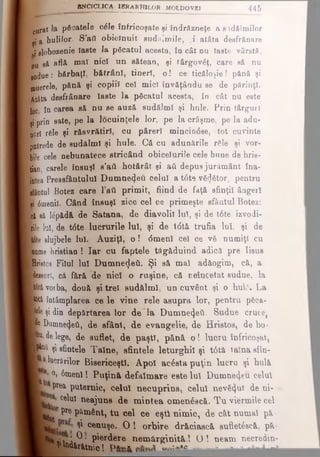 8NCICL1CA IBRa RMILOR MOLDOVEI 445
e„rat la păcatele căle înfricoşate şi îndrăzneţe a s idălmilor
ţj a hulilor. S'afl obicinuit sud^mile, .i atâta deefrănare
ly slobozenie faste Ia păcatul acesta, în cât nu Iaste vârstă,
pu să eflâ maî nici un sătean, şi târgovăţ, care să nu
mdue: bărbaţi, bătrâni, tineri, o ! ce ticăloşie! pănă şi
ginerele, pănă şi copiii cel mic) învăţându se de părinţi.
Bâta desfrânare Iaste la păcatul acesta, în cât nu este
loc, în carea să nu se auză sudălml şi hule. Prin târguri
şi prin sate, pe la locuinţele lor, pe la crâşme, pe la adu-
ofirl rSle şi răsvrătirl, cu păreri mincin0se, tot cuvinte
I jjntrede de sudălml şi hule. Că cu adunările răle şi vor-
■ bi!e cele nebunatece stricând obiceiurile cele bune de hrie-
tian, carele însuşi e’aii hotărât şi aii depus jurământ îna-
| intea Preasfântului Dumnezeu celui a t0t<) văzător, pentru
Krfâotul Botez care Γβύ primit, fiind de faţă sfinţii âagerl
1 * 6menil. Când însuşi zice cel ce primeşte sfântul Botez:
ft ol să lepădă de Satana, de diavolii lui, şi de t6te izvodi-
I rile lui, de t<Ste lucrurile lui, şi de t6tă trufia Iul, şi de
Kfte slujbele lui. Auziţi, o ! <5menl cel ce vă numiţi cu
Intime hristian ! Iar cu faptele tăgăduind adică pre Iisus
«Hristos Filul Iul Dumnezeii. Şi să mal adăogim, că, a
Jeeeori, că fără de nici o ruşine, că neîncetat sudue, la
|6tâ vorba, două şi trei sudălml, un cuvânt şi o huli. La
•>tă întâmplarea ce le vine rele asupra lor, pentru pSca-
■ekşidin depărtarea lor de la Dumnezeii. Sudue cruce,
■ta Dumnezeii, de sfânt, de evangelic, de Hristos, de bo*
■ p delege, de suflet, de paşti, pănă o ! lucru înfricoşat,
ţtoă ţi sfintele Taine, sfintele leturghil şi t6tă taînasfîn-
Arărilor Bisericeşti. Apoi acâsta puţin lucru şi hulă
°» 6menl! Puţină defăimare este luî Dumnezeu celu
BL ^^rea Puternic, celui necuprins, celui nevăzut de ni-
celui neajuns de mintea omenâscă. Tu viermile cel
ΡΓΘPământ, tu cel ce eşti nimic, de cât numai pă·
ι ^ c®nuşe. O ! orbire dr&ciaacă sufletâscă, pă·
L· ; ^ · pierdere nemărginită l O ! neam necredin-
Vudărătnic! o*-* ^ ------* -»-*
 