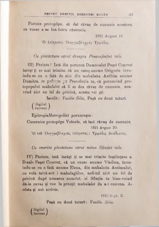 PENTRU DRBPTUL BISERICESC ROMAN 43
Părinte protop<5pe, să dai răvaş de cununie acestora,
ce voesc a se lua intru căsătorie.
1821 Avgust 16.
Ό έπίτροπος Όυγγροβλανιάς Τρωάοος.
Cu plecăciune sărut dreapta Preaosfinţiei tale.
III) Părinte ! Iată din porunca Dumnealui Paşel Coşoveî
larftşl ţi se mal trimite, că un ostaş anume Grigorie învo-
indu-se cu o fată de aici din mahalaua Anthim anume
Dumitra, te poftite p6 Preasfinţia ta, că poruncind pro­
topopului mahalalei să li se dea răvaş de cununie, nea·
vând nici un fel de pricină, acesta vel şti.
Iscălit: Vasilie Silic, Paşă cu două tuluri.
| Sigilul |
V turcesc /
EpitropiaMetropoliel porunceşte:
Cucernice protop6pe Volcule, să taci răvaş de cununie,
1821 Avgust 20.
Ό του Όυγγροβλαχιάς έπίτροπος : Τρωάδος Βενέδικτος.
Cu merită plecăciune sărut măna Sfinţiei tale.
IV) Părinte, Iată Iarăşi ţi se mal trimite înştiinţare a
D-sale Paşel Coşoveî, că un cazac anume Viadina, învo-
indu-se cu o fată anume Elena, din mahalafla Antimuluî,
cu voia talcă-sefi i mahalagiilor, nefiind nici un fel de
pricină după urmarea numitei, ci Sfinţia ta bine-voind
dă-le răvaş şi voe la preoţii mahalalei da a-ϊ cununa. A-
căsta şi noi scriem.
1821 Sept. 3.
Paşă cu două tuluri: Vasilie Silie.
I Sigilul 
 turcesc /
 