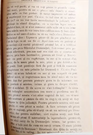 „U νδ veţî pocăi, şi du vă veţi părăsi în păcatele v6§1re,
Lefi muri, pentru cft cei ce pfizesc cele deşarte şi minci-
niiia sa *'βα P^răeir. Şi larAşl împreuna cel nebun
şi nepriceput vor peri. Că zice, în Iad cine eă va mărtu*
mei ţie? cft nu vor învia necredincioşii la judecată, nici
^jwfcătoşit în sfatul drepţilor, cft a cun<5şte legea este a
[gândului bun, c& θϊ n ad cunoscut c&ile πιέΐθ cft m’am jurat
H otru mânia mea de vor intra întru odihna mea. Şi Isaia dice:
f * Rădice ee cel neortdincîos oa eă, nu vadă slava Domnului.
Bpealmistul φ °β · Lipească păcătui! de pre pământ şi cel
m f r&de lege ca să nu fie el. Apoi cum este cu putinţă şi
cuviinţă a’şl cur&ţi păcătosul păcatul lui, şi a înblâozi
■mânia pre prea Sfântului Dumne4eâ, fură numai prin po-
■ c iuţă adevărată, precum mal ene e'aâ zis, şi acestea ur.
■mâi0re, prin bala lacrămilor, precum aâ făcut şi Ninevi-
■tenii, cu post şi cu rug&clune, în sac şi în cenuşă e’a&
piocăit, de la mare pănă la mic, pănă şi pre dobit0^e le­
ntă postit. Insă pocăinţa fără de post şi fără de emerenie
■ rugăciune nu este primita lui Ουαοηθψ ΰ- Că zice Psal-
Imistui: că m’am înbr&cat cu sac şi am acoperit cu poet
[sufletul mieii, şi rugăciunea mea în sinul mieii eâ va în-
Krce. Aşa dar precum posteşte gura ta de mâncare, aşa
Bti postâscă şi mintea, inim a şi gura ta de?pre răutăţi,
ioeâri şi sudălml. Şi de aicea ce sati întâmplat ? de aicea
|*ati întâmplat nenorocirea cea mare şi pierderea cea d«i.
ptov, pgcatal acesta ν’ati stins cugetul de tot, nu vă mai
l»de mustrare şi părere de rău în cuget, că aveţi să daţi
împuns în (Jitia judecăţii. Pentru păcatele acestea, nici mal
■rodiţi, că este păcat a sudai. A face orl-care alt păcat
T p νδ ruşinaţi, p6te vă tâmiţl ca e& nu m&nieţl pre l)um-
W*&i dar pentru sudălml, nici ruşine aveţi, nici frică.
ί 1care*1*păcat îl mărturisiţi la iapovedanie, pentru ori
l^ U u l ceriţl de la Dumnecţetl ertare, Iar pentru au
ΐ v i Î - ^ β niC' cum CWfcţ' ertare. O atare jalnică
i ί· lăcrămatl Hristiaml din de astăzi, cu
ί In veliag, tu tot mvnrm**»! ·« m.
wL H · F 1ERAM I i ( > k m » )L d o v b , 4 4 1
 