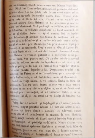 1)68 οββ Dumnedeească. Acăsta urmează: D0mne lisuse Hrie-
t&e, Filul Iul DumneiJeO, milueşte-mă pre mine păcătosul.
Şi iarăşi φθ6: Că în 4ilele cele de pre urmă numai cel ce
ţi chiema numele Domnului noatru iisus Hristos, acela
va mântui. Şi Iarăşi aice: Oft cel ce nu va Iubi pre
Qomnul nostru Iisus Hristos, să fiu anathema şi mal de
bulte ori blestemat. Nici pocăinţă ne rodit<5re, nici lacrimii
ne folosit<5re, ci rodil<5re, curăţit<5re de focul umilinţil, ca
eu un al doilea botez cur&ţind noroiul fără de legelor
tale. Aducăndu-ţl aminte tot*dăuna de mulţimea fără de
Kgilor şi a sudalmilor şi a hulilor tale prin care al defăl-
mat şi al ocărăt pre Dumne4e. Că prin călcarea legii pre
[Ρααιαβψβΰ al necinstit. Dupre cum şi sfântul Apostol Pe-
I tru s’au lepădat de trei ori de Domnul Dumnecţeul slavei
■jsio Hristos în vremea patimii şi a răstignirii, ce ati pri
k t de bună voe pentru noi. Că de câte ori cânta cocoşul
Aptea, îşi aducea aminte de lepădarea ce aâ făcut şi să
Icuu şi plângea. Şi aşa afli urmat t6tă viaţa lui pănă ce
| iau ertat păcatul lepâdărtl Iul. Drept aceea urm£ză şi tu
temenea Iul Petru ca să te învredniceşti prin pocăinţă er-
Wkr a hulilor tale, şi să dobândeşti mila Iul Dumnezeii.
I Destul să voiţi numai a ve înfrâna limba cu frica Iul
BQiiiQedeâ. Voi nu voiţi întru adevăr vre o dată pentru
lu i pficat ce nu are nici o mulţămire, ca să vă faceţi vouă
■vrăjmaşi pre Dumue4eti, să. vă închideţi Ralul, şi să vă
Hnchideţl Iadul, şi cu totul să vă lipsiţi de fericirea cea
^tonică.
» Vedeţi d,ar o! 6 menl! şi înţelegeţi şi vă aduceţi aminte,
■I numai singur păcatul acesta de m al sus arătat a huli·
B or«care voi întru nimic îl socotiţi, cu adevărat numai
ţ ^ ta P^te să vă osândească în munca de veci. Hotărâţi
|?ar ^ wtă<Jl înainte să faceţi acăstă jertvire bine plăcută
pDumne^eti, 84 părăsiţi sndălmile. Nimic alta nu vi se
numai aplecare fierbinte şi voinţă hotărâtăre de
precum mal sus s'aCi *is, şi luoare aminte cu
I ***· Ce ziceţi, o ! hristianiior! laste vri-unul între voi,
 