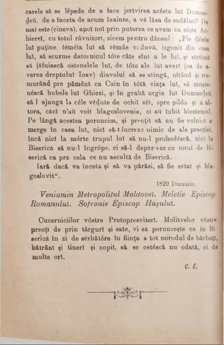 carele să se lepede de a face jertvirea acesta luî Dumne- I
deîi, de a înceta de acum înainte, a νδ lăsa de sudălml? De
maî este (cineva), apoî noi prin puterea ce avem ca nişte Ar- 1
hierel, cu totul râvnitorl, zicem pentru dânsul: „Fie dilele 1
Iul puţine, fem&a lui să rgmâe văduvă, izgonit din casa. j
lui, să scurme datornicul t<5t.e câte sînt a le luî, şi streinii 1
să jăfuiască ostenelele Iul, de t<Ste ale luî averi (ca de a- 1
verea dreptului Ioav) diavolul să se atingă, oftând şi tre- 1
murând pre pământ ca Cain în t<5tă viaţa luî, să moşte- 1
n^scă bubele Iul Ghiezi, şi în grabă urgia luî Dumnedeii 1
să 1 ajungă la c61e vSdute de ocbil seî, spre pilda şi a al-1
tora, cficl n’aii voit blagoslovenia, ci au Iubit blestemul. 1
Pe lângă acestea poruncim, şi preoţii să nu fie volnici a 1
merge în casa luî, nici să-1 lucreze nimic de ale preoţiei, J
încă nici la m<5rte trupul Iul să nu-l prohodâscă, nicî la i
Biserica să nu-l îngr6pe, ci să-l depărteze cu totul de Bi- '
serică ca pre cela ce nu ascultă de Biserică.
Iară dacă va înceta şi să va părăsi, să fie ertat şi bla- j
goslovit“.
1829 Ianuarie.
Veniamin Metropolitul Moldovei. Meletie Episcop j
Romanului. Sofronie Episcop Huşului.
Cucerniciilor v<5stre Protopresviterî. Molitvelor v6stre
preoţi de prin târguri şi sate, vi să porunceşte ca în Bi­
serică în zi de serbăt6re în fiinţa a tot norodul de bărbaţi,
bătrâni şi tineri şi copil, să se cetâscă nu odată, ci de
multe ori.
Q. E.
 